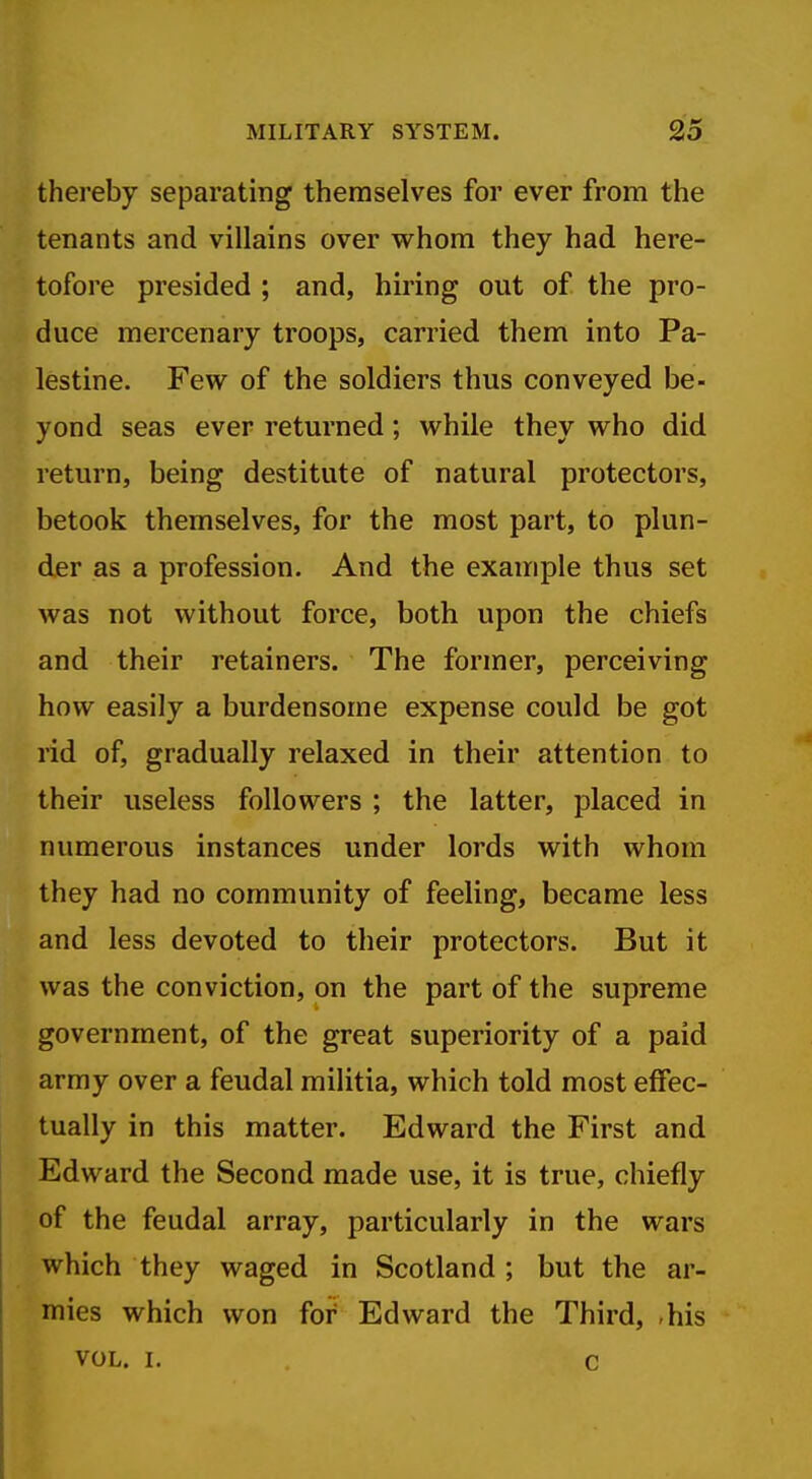 thereby separating themselves for ever from the tenants and villains over whom they had here- tofore presided ; and, hiring out of the pro- duce mercenary troops, carried them into Pa- lestine. Few^ of the soldiers thus conveyed be- yond seas ever returned; while they who did return, being destitute of natural protectors, betook themselves, for the most part, to plun- der as a profession. And the example thus set was not without force, both upon the chiefs and their retainers. The former, perceiving how easily a burdensome expense could be got rid of, gradually relaxed in their attention to their useless followers ; the latter, placed in numerous instances under lords with whom they had no community of feeling, became less and less devoted to their protectors. But it was the conviction, on the part of the supreme government, of the great superiority of a paid army over a feudal militia, which told most effec- tually in this matter. Edward the First and Edward the Second made use, it is true, chiefly of the feudal array, particularly in the wars which they waged in Scotland ; but the ar- mies which won foi^ Edward the Third, ,his VOL. I. c