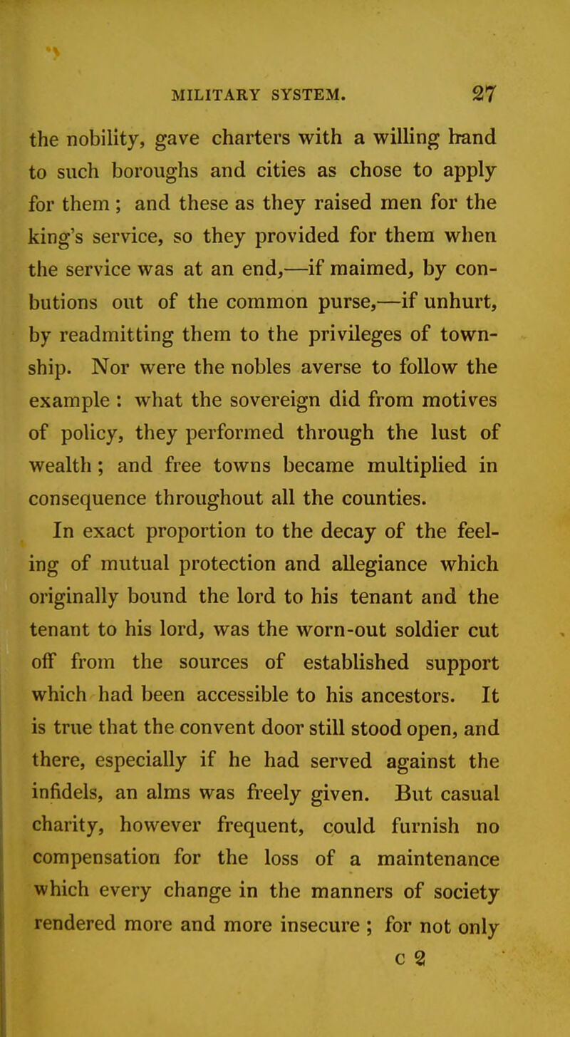 the nobility, gave charters with a willing hand to such boroughs and cities as chose to apply for them; and these as they raised men for the king's service, so they provided for them when the service was at an end,—if maimed, by con- butions out of the common purse,—if unhurt, by readmitting them to the privileges of town- ship. Nor were the nobles averse to follow the example : what the sovereign did from motives of policy, they performed through the lust of wealth; and free towns became multiplied in consequence throughout all the counties. In exact proportion to the decay of the feel- ing of mutual protection and allegiance which originally bound the lord to his tenant and the tenant to his lord, was the worn-out soldier cut off from the sources of established support which had been accessible to his ancestors. It is true that the convent door still stood open, and there, especially if he had served against the infidels, an alms was freely given. But casual charity, however frequent, could furnish no compensation for the loss of a maintenance which every change in the manners of society rendered more and more insecure ; for not only c 2