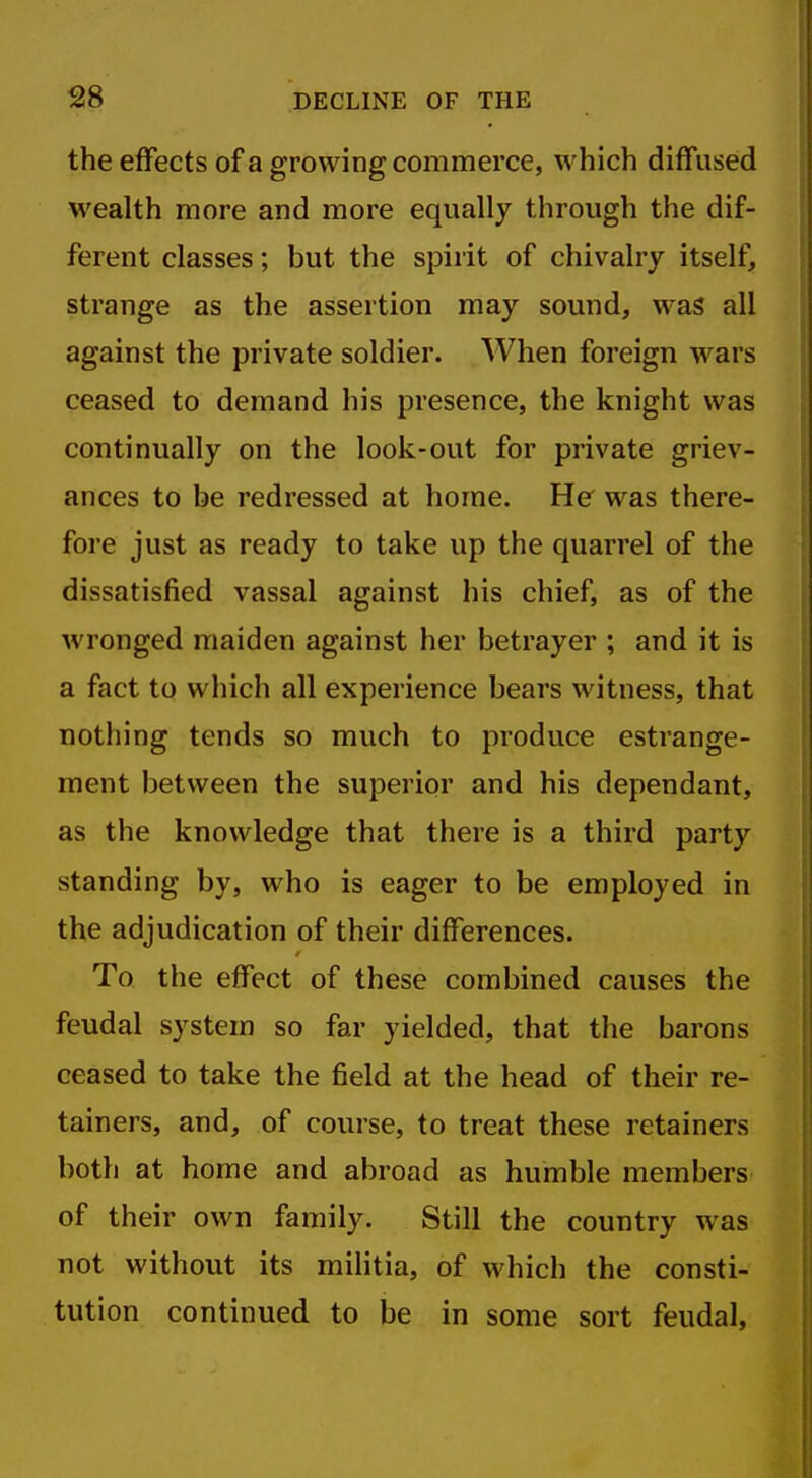 S8 DECLINE OF THE the effects of a growing commerce, which diffused wealth more and more equally through the dif- ferent classes; but the spirit of chivalry itself, strange as the assertion may sound, was all against the private soldier. When foreign wars ceased to demand his presence, the knight was continually on the look-out for private griev- ances to be redressed at home. He was there- fore just as ready to take up the quarrel of the dissatisfied vassal against his chief, as of the wronged maiden against her betrayer ; and it is a fact to which all experience bears witness, that nothing tends so much to produce estrange- ment between the superior and his dependant, as the knowledge that there is a third party standing by, who is eager to be employed in the adjudication of their differences. To the effect of these combined causes the feudal system so far yielded, that the barons ceased to take the field at the head of their re- tainers, and, of course, to treat these retainers both at home and abroad as humble members of their own family. Still the country was not without its militia, of which the consti- tution continued to be in some sort feudal,