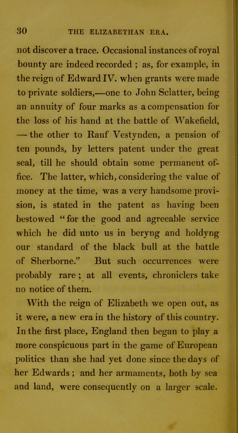 not discover a trace. Occasional instances of royal bounty are indeed recorded ; as, for example, in the reign of Edward IV. when grants were made to private soldiers,—one to John Sclatter, being an annuity of four marks as a compensation for the loss of his hand at the battle of Wakefield, — the other to Rauf Vestynden, a pension of ten pounds, by letters patent under the great seal, till he should obtain some permanent of- fice. The latter, which, considering the value of money at the time, was a very handsome provi- sion, is stated in the patent as having been bestowed for the good and agreeable service which he did unto us in beryng and holdyng our standard of the black bull at the battle of Sherborne. But such occurrences were probably rare ; at all events, chroniclers take no notice of them. With the reign of Elizabeth we open out, as it were, a new era in the history of this country. In the first place, England then began to play a more conspicuous part in the game of European politics than she had yet done since the days of her Edwards; and her armaments, both by sea and land, were consequently on a larger scale.