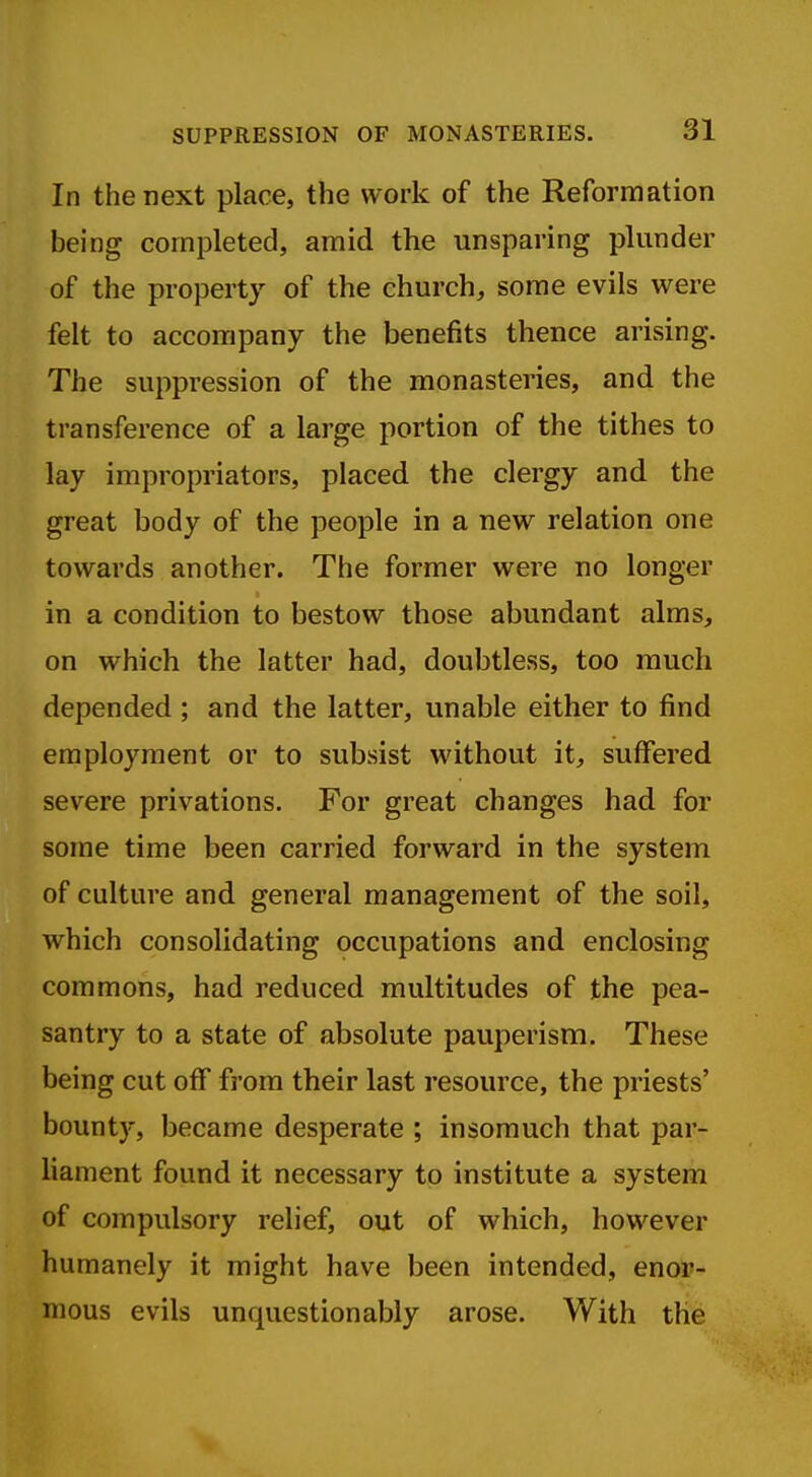 In the next place, the work of the Reformation being completed, amid the unsparing plunder of the property of the church, some evils were felt to accompany the benefits thence arising. The suppression of the monasteries, and the transference of a large portion of the tithes to lay impropriators, placed the clergy and the great body of the people in a new relation one towards another. The former were no longer in a condition to bestow those abundant alms, on which the latter had, doubtless, too much depended ; and the latter, unable either to find employment or to subsist without it, suffered severe privations. For great changes had for some time been carried forward in the system of culture and general management of the soil, which consolidating occupations and enclosing commons, had reduced multitudes of the pea- santry to a state of absolute pauperism. These being cut off from their last resource, the priests' bounty, became desperate ; insomuch that par- liament found it necessary to institute a system of compulsory relief, out of which, however humanely it might have been intended, enor- mous evils unquestionably arose. With the