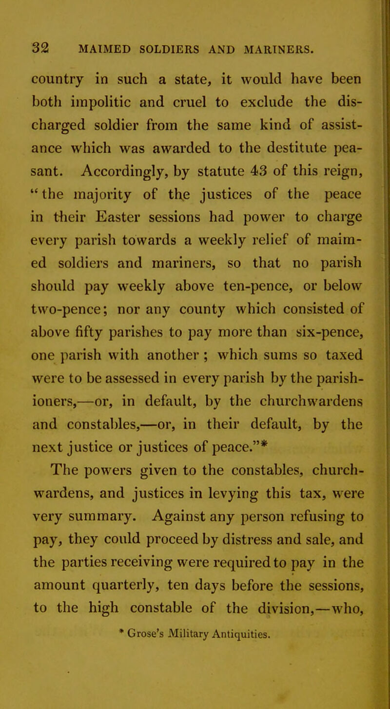 country in such a state, it would have been both impolitic and cruel to exclude the dis- charged soldier from the same kind of assist- ance which was awarded to the destitute pea- sant. Accordingly, by statute 43 of this reign, the majority of th,e justices of the peace in their Easter sessions had power to charge every parish towards a weekly relief of maim- ed soldiers and mariners, so that no parish should pay weekly above ten-pence, or below two-pence; nor any county which consisted of above fifty parishes to pay more than six-pence, one parish with another ; which sums so taxed were to be assessed in every parish by the parish- ioners,—or, in default, by the churchwardens and constables,—or, in their default, by the next justice or justices of peace.* The powers given to the constables, church- wardens, and justices in levying this tax, were very summary. Against any person refusing to pay, they could proceed by distress and sale, and the parties receiving were required to pay in the amount quarterly, ten days before the sessions, to the high constable of the division,—who, * Grose's Military Antiquities.