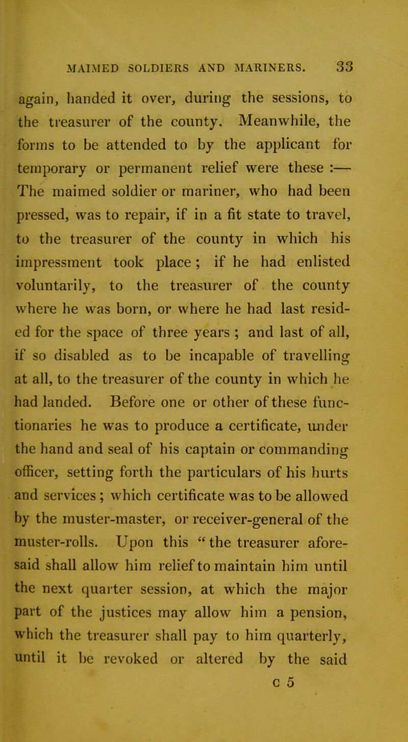 again, handed it over, during the sessions, to the treasurer of the county. Meanwhile, the forms to be attended to by the applicant for temporary or permanent relief were these :— The maimed soldier or mariner, who had been pressed, was to repair, if in a fit state to travel, to the treasurer of the county in which his impressment took place; if he had enlisted voluntarily, to the treasurer of the county where he was born, or where he had last resid- ed for the space of three years ; and last of all, if so disabled as to be incapable of travelling at all, to the treasurer of the county in which he had landed. Before one or other of these func- tionaries he was to produce a certificate, mider the hand and seal of his captain or commanding officer, setting forth the particulars of his hurts and services ; which certificate was to be allowed by the muster-master, or receiver-general of the muster-rolls. Upon this  the treasurer afore- said shall allow him relief to maintain him until the next quarter session, at which the major part of the justices may allow him a pension, which the treasurer shall pay to him quarterly, until it be revoked or altered by the said