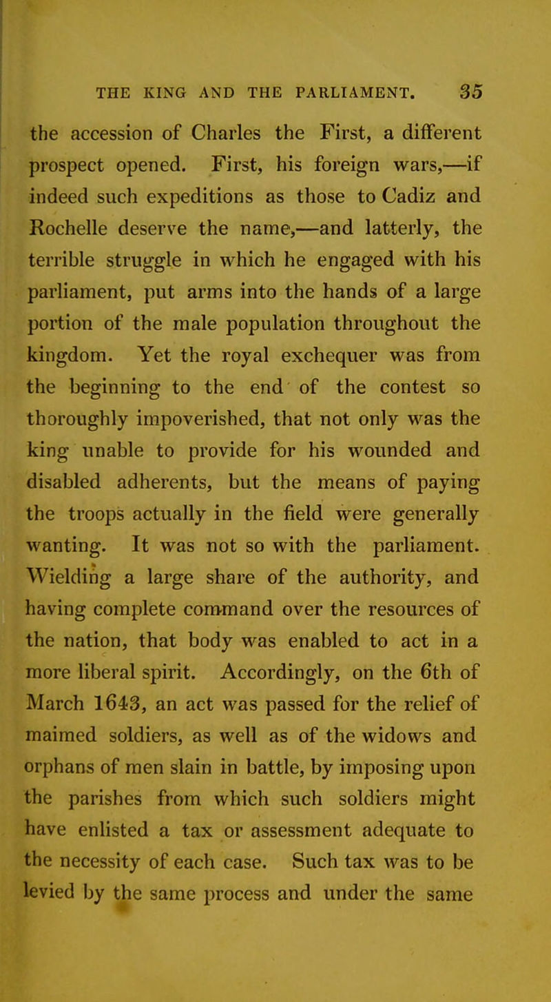 the accession of Charles the First, a different prospect opened. First, his foreign wars,—if indeed such expeditions as those to Cadiz and Rochelle deserve the name,—and latterly, the terrible struggle in which he engaged with his parliament, put arms into the hands of a large portion of the male population throughout the kingdom. Yet the royal exchequer was from the beginning to the end of the contest so thoroughly impoverished, that not only was the king unable to provide for his wounded and disabled adherents, but the means of paying the troops actually in the field were generally wanting. It was not so with the parliament. Wielding a large share of the authority, and having complete com-mand over the resources of the nation, that body was enabled to act in a more liberal spirit. Accordingly, on the 6th of March 1643, an act was passed for the relief of maimed soldiers, as well as of the widows and orphans of men slain in battle, by imposing upon the parishes from which such soldiers might have enlisted a tax or assessment adequate to the necessity of each case. Such tax was to be levied by the same process and under the same