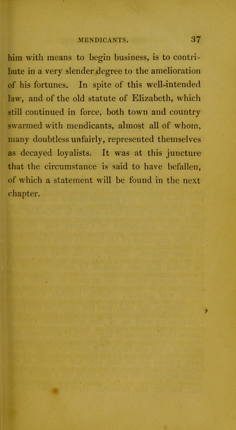 him with means to begin business, is to contri- bute in a very slender jdegree to the amelioration of his fortunes. In spite of this well-intended law, and of the old statute of Elizabeth, which still continued in force, both town and country swarmed with mendicants, almost all of whom, many doubtless unfairly, represented themselves as decayed loyalists. It was at this juncture that the circumstance is said to have befallen, of which a statement will be found in the next chapter. >
