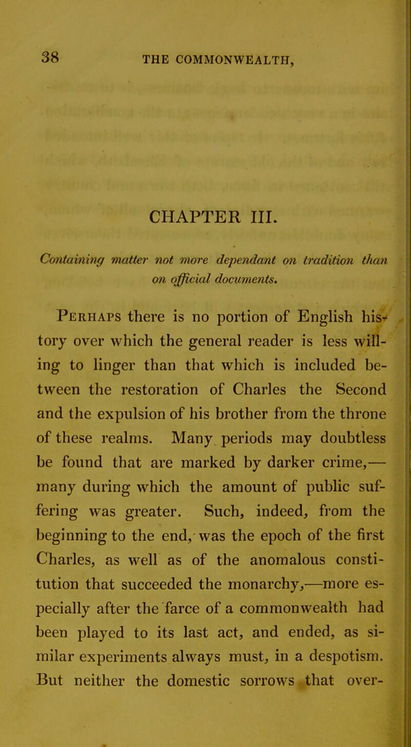 THE COMMONWEALTH, CHAPTER III. Containing matter not more dependant on tradition tlian on official documents. Perhaps there is no portion of English his- tory over which the general reader is less will- ing to linger than that which is included be- tween the restoration of Charles the Second and the expulsion of his brother from the throne of these realms. Many periods may doubtless be found that are marked by darker crime,— many during which the amount of public suf- fering was greater. Such, indeed, from the beginning to the end, was the epoch of the first Charles, as well as of the anomalous consti- tution that succeeded the monarchy,—more es- pecially after the farce of a commonwealth had been played to its last act, and ended, as si- milar experiments always must, in a despotism. But neither the domestic sorrows that over-