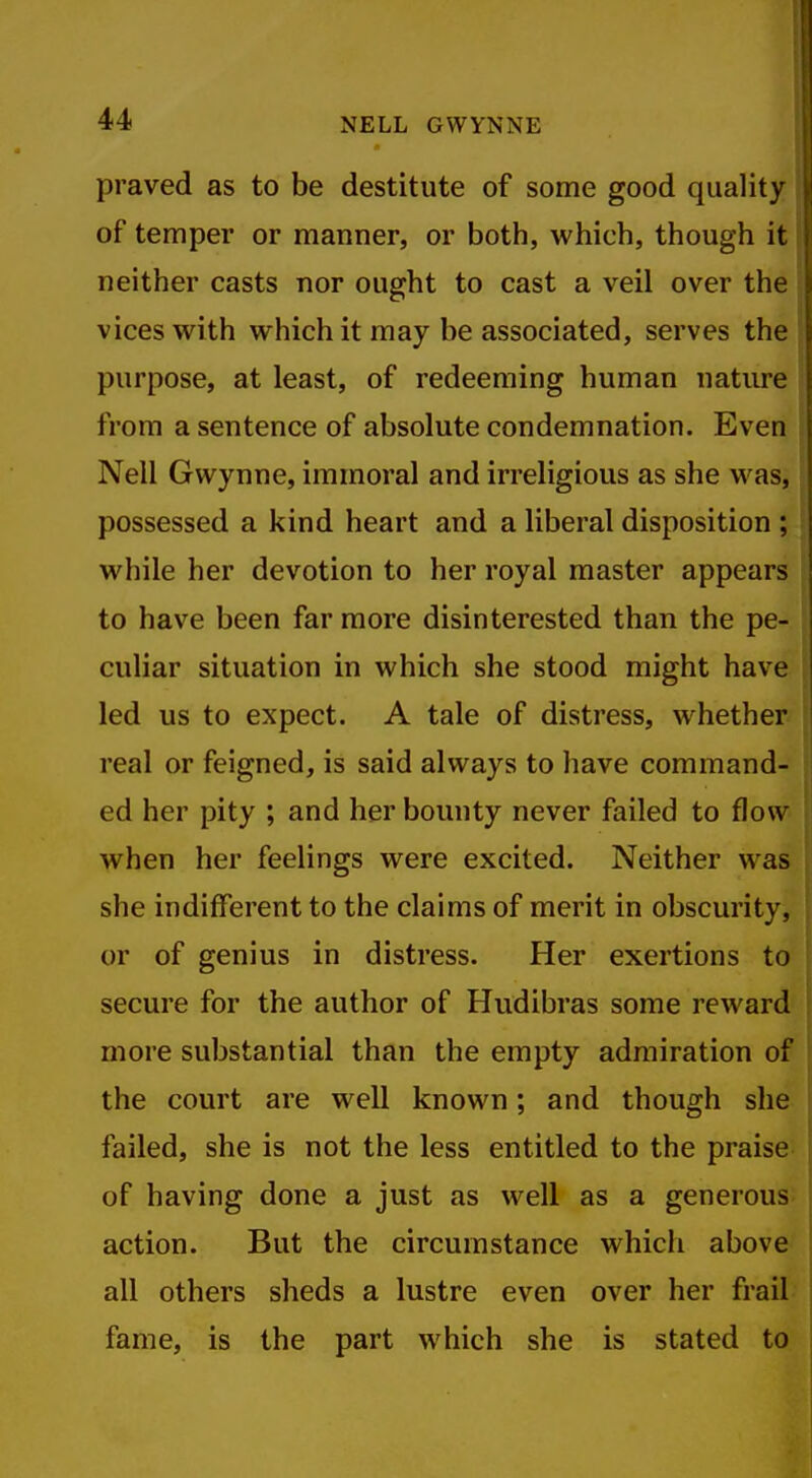 praved as to be destitute of some good quality of temper or manner, or both, which, though it neither casts nor ought to cast a veil over the vices with which it may be associated, serves the purpose, at least, of redeeming human nature from a sentence of absolute condemnation. Even Nell Gwynne, immoral and irreligious as she was, possessed a kind heart and a liberal disposition ; while her devotion to her royal master appears to have been far more disinterested than the pe- culiar situation in which she stood might have led us to expect. A tale of distress, whether real or feigned, is said always to have command- ed her pity ; and her bounty never failed to flow when her feelings were excited. Neither was she indifferent to the claims of merit in obscurity, or of genius in distress. Her exertions to secure for the author of Hudibras some reward more substantial than the empty admiration of the court are well known; and though she failed, she is not the less entitled to the praise of having done a just as well as a generous action. But the circumstance which above all others sheds a lustre even over her frail fame, is the part which she is stated to