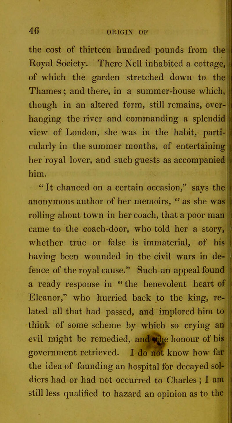 the cost of thirteen hundred pounds from the Royal Society. There Nell inhabited a cottage, of which the garden stretched down to the Thames; and there, in a summer-house which, though in an altered form, still remains, over- hanging the river and commanding a splendid view of London, she was in the habit, parti- cularly in the summer months, of entertaining her royal lover, and such guests as accompanied him.  It chanced on a certain occasion, says the anonymous author of her memoirs,  as she was rolling about town in her coach, that a poor man came to the coach-door, who told her a story, whether true or false is immaterial, of his having been wounded in the civil wars in de- fence of the royal cause. Such an appeal found a ready response in  the benevolent heart of Eleanor, who hurried back to the king, re- lated all that had passed, and implored him to think of some scheme by which so crying an evil might be remedied, aijJj^e honour of his government retrieved. I do not know how far the idea of founding an hospital for decayed sol- diers had or had not occurred to Charles ; I am still less qualified to hazard an opinion as to the