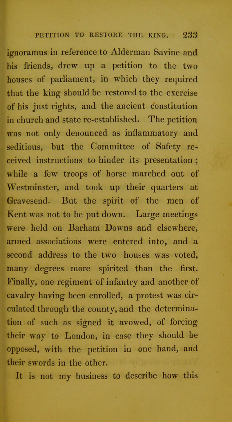 ignoramus in reference to Alderman Savine and his friends, drew up a petition to the two houses of parliament, in which they required that the king should be restored to the exercise of his just rights, and the ancient constitution in church and state re-established. The petition was not only denounced as inflammatory and seditious, but the Committee of Safety re- ceived instructions to hinder its presentation ; while a few troops of horse marched out of Westminster, and took up their quarters at Gravesend. But the spirit of the men of Kent was not to be put down. Large meetings were held on Barham Downs and elsewhere, armed associations were entered into, and a second address to the two houses was voted, many degrees more spirited than the first. Finally, one regiment of infantry and another of cavalry having been enrolled, a protest was cir- culated through the county, and the determina- tion of such as signed it avowed, of forcing their way to London, in case they should be opposed, with the petition in one hand, and their swords in the other. It is not my business to describe how this