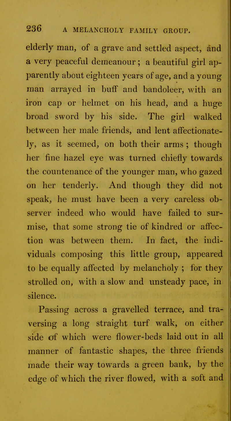 elderly man, of a grave and settled aspect, and a very peaceful demeanour; a beautiful girl ap- parently about eighteen years of age, and a young man arrayed in buff and bandoleer, with an iron cap or helmet on his head, and a huge broad sword by his side. The girl walked between her male friends, and lent affectionate- ly, as it seemed, on both their arms ; though her fine hazel eye was turned chiefly towards the countenance of the younger man, who gazed j on her tenderly. And though they did not speak, he must have been a very careless ob- server indeed who would have failed to sur- mise, that some strong tie of kindred or affec- tion was between them. In fact, the indi- viduals composing this little group, appeared to be equally affected by melancholy ; for they strolled on, with a slow and unsteady pace, in silence. ■ Passing across a gravelled terrace, and tra- versing a long straight turf walk, on either side cff which were flower-beds laid out in all I manner of fantastic shapes, the three friends i made their way towards a green bank, by the i edge of which the river flowed, with a soft and I