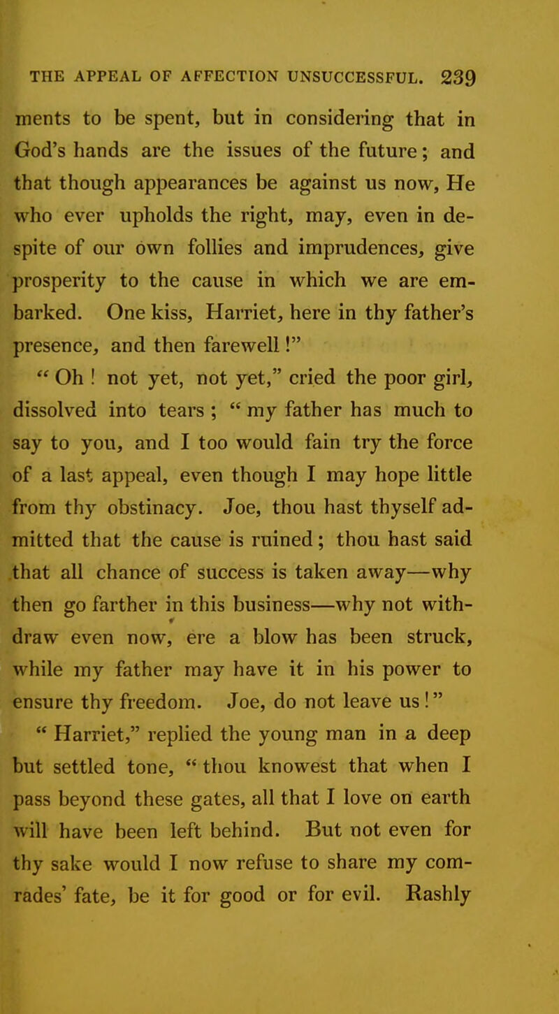 ments to be spent, but in considering that in God's hands are the issues of the future; and that though appearances be against us now, He who ever upholds the right, may, even in de- spite of our own follies and imprudences, give prosperity to the cause in which we are em- barked. One kiss, Harriet, here in thy father's presence, and then farewell! Oh ! not yet, not yet, cried the poor girl, dissolved into tears ; my father has much to say to you, and I too would fain try the force of a last appeal, even though I may hope little from thy obstinacy. Joe, thou hast thyself ad- mitted that the cause is ruined; thou hast said that all chance of success is taken away—why then go farther in this business—why not with- draw even now, ere a blow has been struck, while my father may have it in his power to ensure thy freedom. Joe, do not leave us ! Harriet, replied the young man in a deep but settled tone, thou knowest that when I pass beyond these gates, all that I love on earth will have been left behind. But not even for thy sake would I now refuse to share my com- rades' fate, be it for good or for evil. Rashly