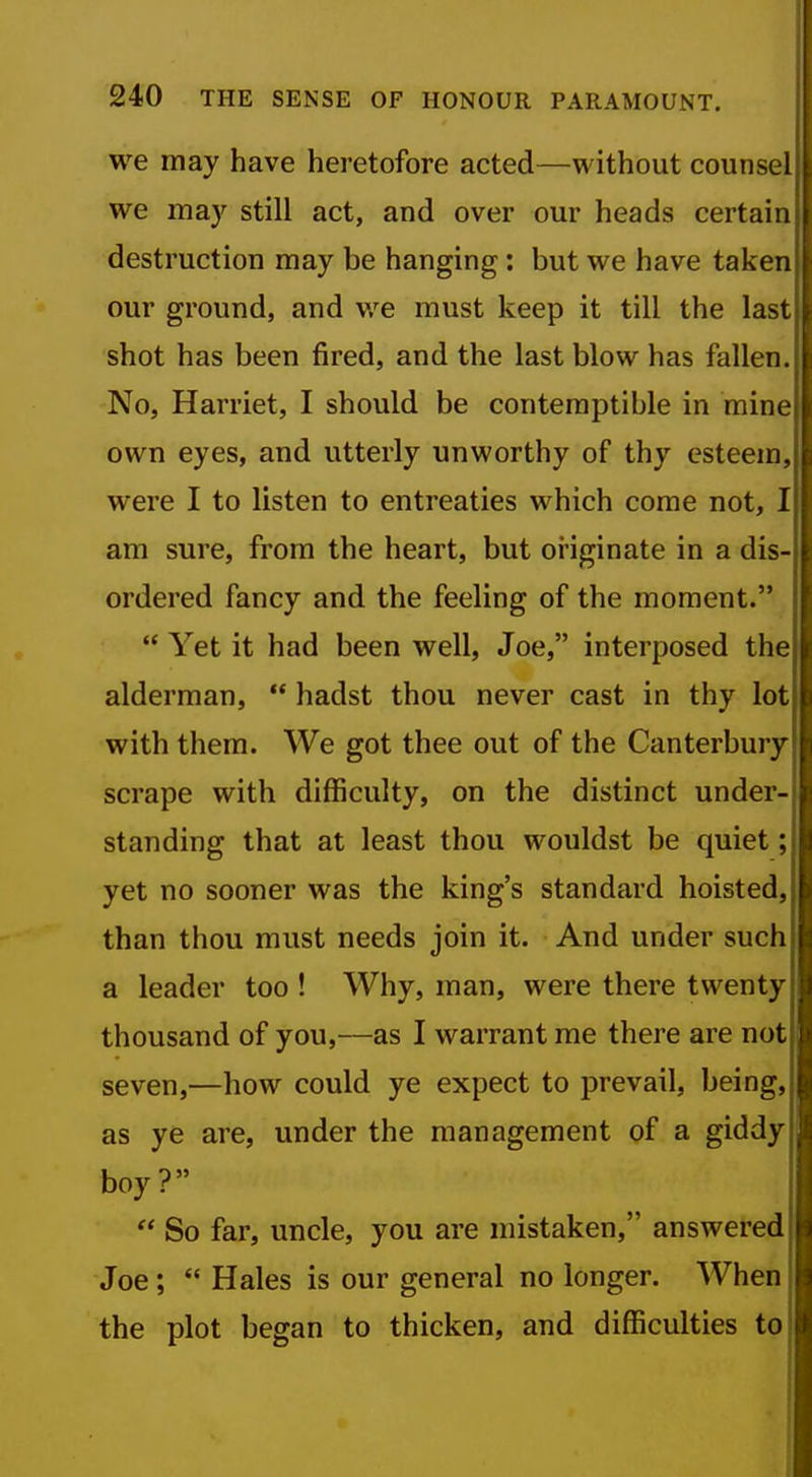 we may have heretofore acted—without counsel we may still act, and over our heads certain destruction may be hanging : but we have taken our ground, and v/e must keep it till the last shot has been fired, and the last blow has fallen. No, Harriet, I should be contemptible in mine own eyes, and utterly unworthy of thy esteem, were I to listen to entreaties which come not, I am sure, from the heart, but originate in a dis- ordered fancy and the feeling of the moment. Yet it had been well, Joe, interposed the alderman, hadst thou never cast in thy lot with them. We got thee out of the Canterbury scrape with difficulty, on the distinct under- standing that at least thou wouldst be quiet; yet no sooner was the king's standard hoisted, than thou must needs join it. And under such a leader too ! Why, man, were there twenty thousand of you,—as I warrant me there are not seven,—how could ye expect to prevail, being, as ye are, under the management of a giddy boy? So far, uncle, you are mistaken, answered Joe; Hales is our general no longer. When the plot began to thicken, and difficulties to I