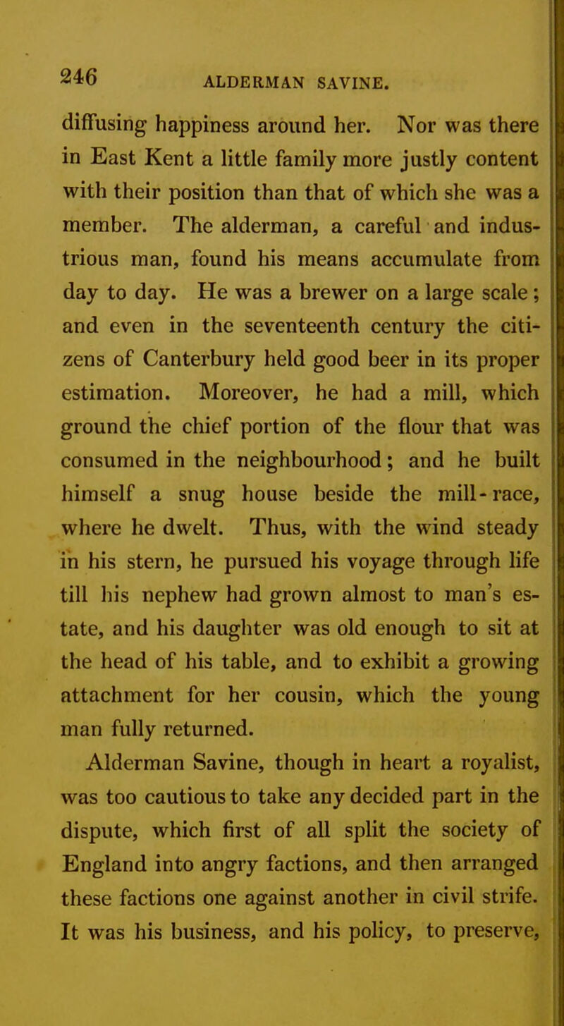 diffusing happiness around her. Nor was there in East Kent a little family more justly content with their position than that of which she was a member. The alderman, a careful and indus- trious man, found his means accumulate from day to day. He was a brewer on a large scale ; and even in the seventeenth century the citi- zens of Canterbury held good beer in its proper estimation. Moreover, he had a mill, which ground the chief portion of the flour that was consumed in the neighbourhood; and he built himself a snug house beside the mill-race, where he dwelt. Thus, with the wind steady in his stern, he pursued his voyage through life till his nephew had grown almost to man's es- tate, and his daughter was old enough to sit at the head of his table, and to exhibit a growing attachment for her cousin, which the young man fully returned. Alderman Savine, though in heart a royalist, was too cautious to take any decided part in the dispute, which first of all split the society of England into angry factions, and then arranged these factions one against another in civil strife. It was his business, and his policy, to preserve,