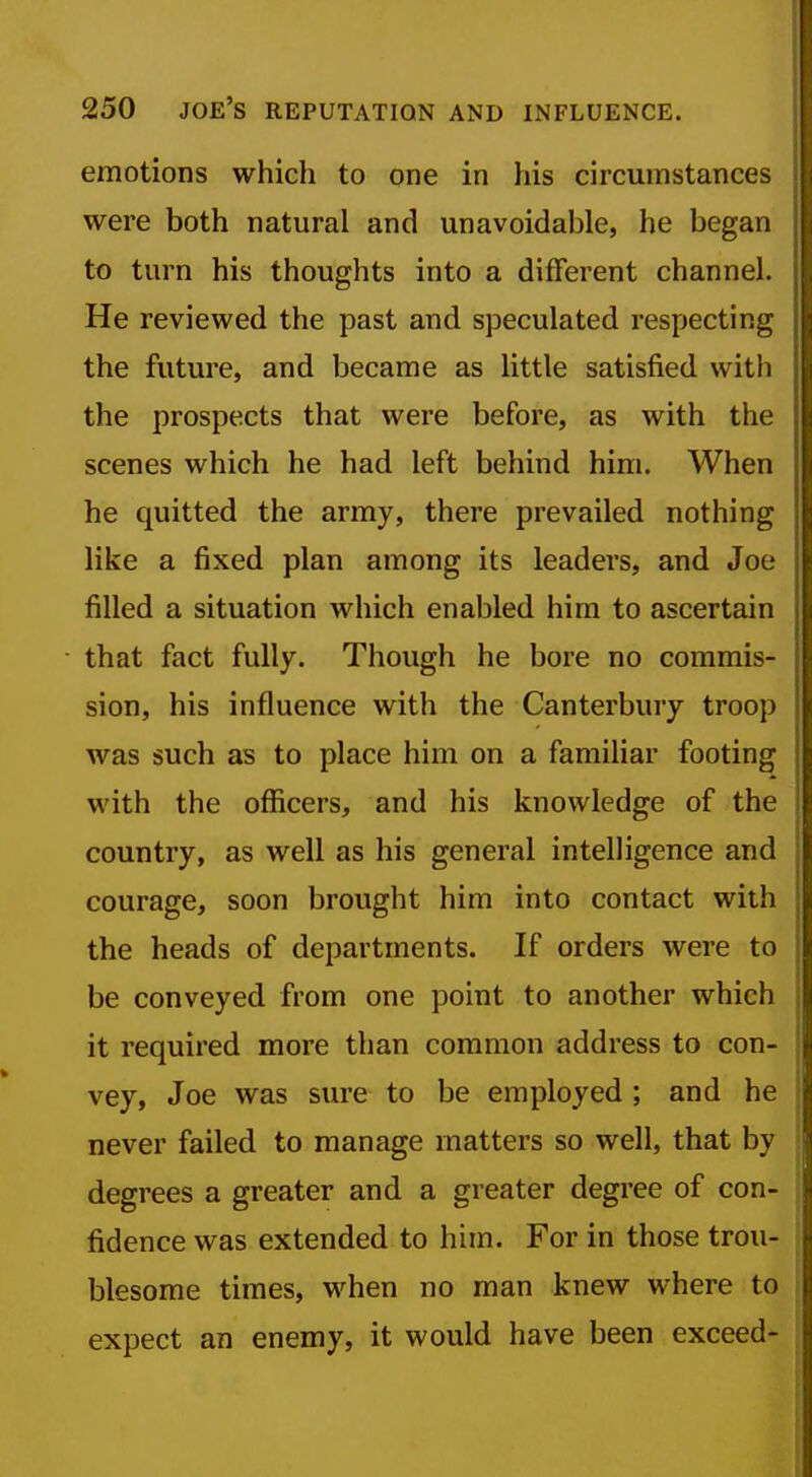 emotions which to one in his circumstances were both natural and unavoidable, he began to turn his thoughts into a different channel. He reviewed the past and sjDCculated respecting the future, and became as little satisfied with the prospects that were before, as with the scenes which he had left behind him. When he quitted the army, there prevailed nothing like a fixed plan among its leaders, and Joe filled a situation which enabled him to ascertain that fact fully. Though he bore no commis- sion, his influence with the Canterbury troop was such as to place him on a familiar footing with the officers, and his knowledge of the country, as well as his general intelligence and courage, soon brought him into contact with the heads of departments. If orders were to be conveyed from one point to another which it required more than common address to con- vey, Joe was sure to be employed ; and he never failed to manage matters so well, that by degrees a greater and a greater degree of con- fidence was extended to him. For in those trou- blesome times, when no man knew where to expect an enemy, it would have been exceed-