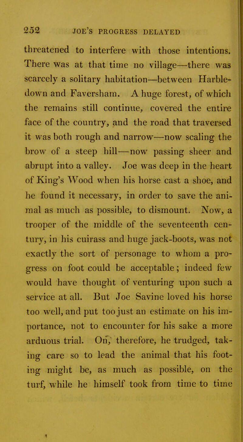 threatened to interfere with those intentions. There was at that time no village—there was scarcely a solitary habitation—between Harble- down and Faversham. A huge forest, of which the remains still continue, covered the entire face of the country, and the road that traversed it was both rough and narrow—now scaling the brow of a steep hill—now passing sheer and abrupt into a valley. Joe was deep in the heart of King's Wood when his horse cast a shoe, and he found it necessary, in order to save the ani- mal as much as possible, to dismount. Now, a trooper of the middle of the seventeenth cen- tury, in his cuirass and huge jack-boots, was not exactly the sort of personage to whom a pro- gress on foot could be acceptable; indeed few would have thought of venturing upon such a service at all. But Joe Savine loved his horse too well, and put too just an estimate on his im- portance, not to encounter for his sake a more arduous trial. On, therefore, he trudged, tak- ing care so to lead the animal that his foot- ing might be, as much as possible, on the turf, while he himself took from time to time