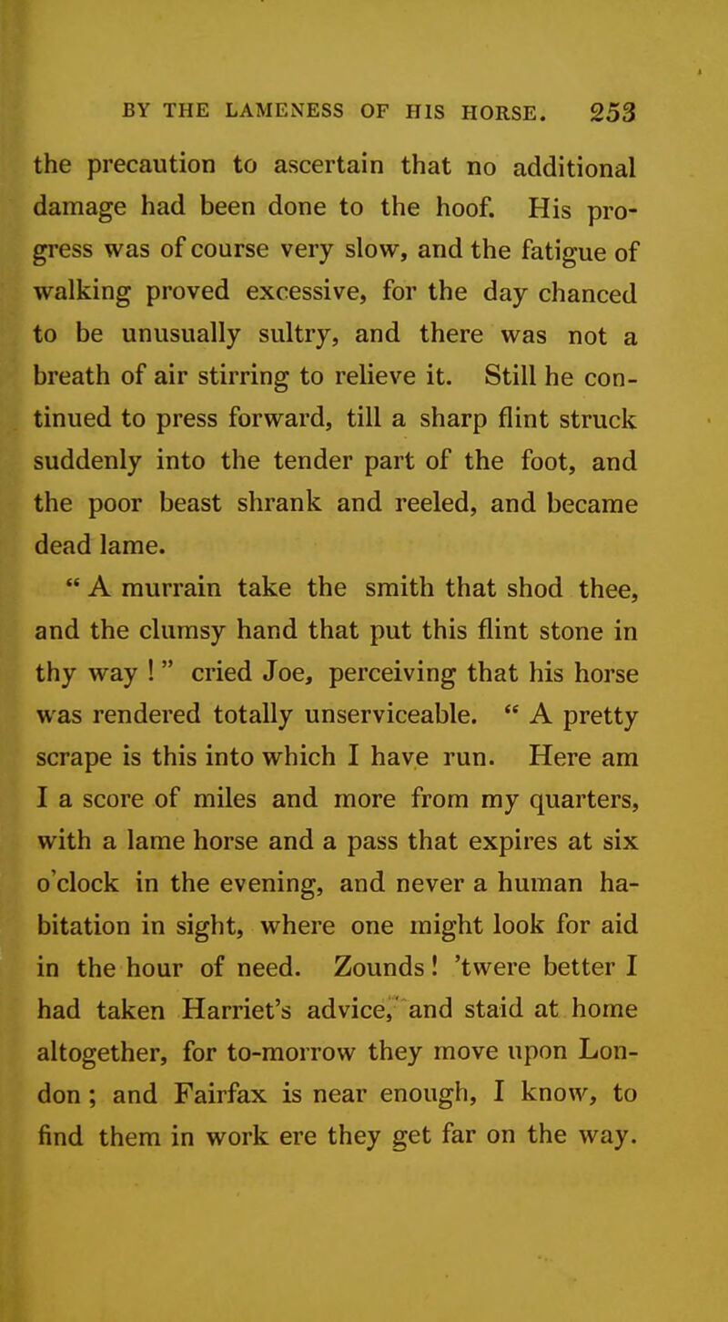 the precaution to ascertain that no additional damage had been done to the hoof. His pro- gress was of course very slow, and the fatigue of walking proved excessive, for the day chanced to be unusually sultry, and there was not a breath of air stirring to relieve it. Still he con- tinued to press forward, till a sharp flint struck suddenly into the tender part of the foot, and the poor beast shrank and reeled, and became dead lame. A murrain take the smith that shod thee, and the clumsy hand that put this flint stone in thy way ! cried Joe, perceiving that his horse was rendered totally unserviceable. A pretty scrape is this into which I have run. Here am I a score of miles and more from my quarters, with a lame horse and a pass that expires at six o'clock in the evening, and never a human ha- bitation in sight, where one might look for aid in the hour of need. Zounds! 'twere better I had taken Harriet's advicej' and staid at home altogether, for to-morrow they move upon Lon- don ; and Fairfax is near enough, I know, to find them in work ere they get far on the way.