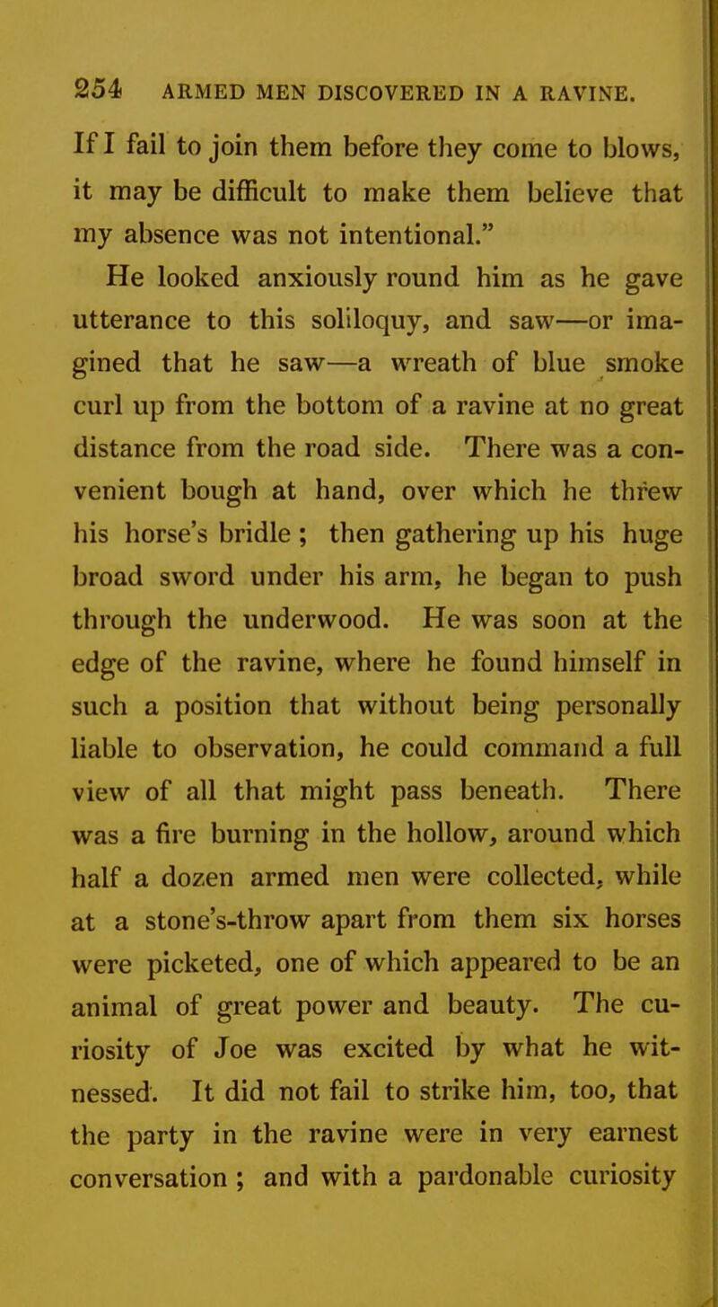 If I fail to join them before they come to blows, it may be difficult to make them believe that my absence was not intentional. He looked anxiously round him as he gave utterance to this soliloquy, and saw—or ima- gined that he saw—a wreath of blue smoke curl up from the bottom of a ravine at no great distance from the road side. There was a con- venient bough at hand, over which he threw his horse's bridle ; then gathering up his huge broad sword under his arm, he began to push through the underwood. He was soon at the edge of the ravine, where he found himself in such a position that without being personally liable to observation, he could command a full view of all that might pass beneath. There was a fire burning in the hollow, around which half a dozen armed men were collected, while at a stone's-throw apart from them six horses were picketed, one of which appeared to be an animal of great power and beauty. The cu- riosity of Joe was excited by what he wit- nessed. It did not fail to strike him, too, that the party in the ravine were in very earnest conversation ; and with a pardonable curiosity