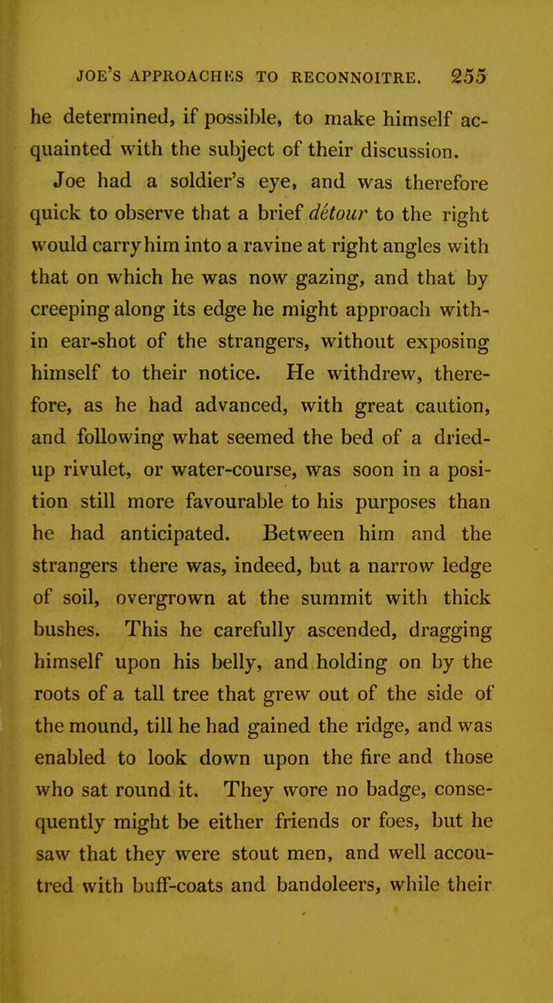 he determined, if possible, to make himself ac- quainted with the subject of their discussion. Joe had a soldier's eye, and was therefore quick to observe that a brief detour to the right would carry him into a ravine at right angles with that on which he was now gazing, and that by creeping along its edge he might approach with- in ear-shot of the strangers, without exposing himself to their notice. He withdrew, there- fore, as he had advanced, with great caution, and following what seemed the bed of a dried- up rivulet, or water-course, was soon in a posi- tion still more favourable to his purposes than he had anticipated. Between him and the strangers there was, indeed, but a narrow ledge of soil, overgrown at the summit with thick bushes. This he carefully ascended, dragging himself upon his belly, and holding on by the roots of a tall tree that grew out of the side of the mound, till he had gained the ridge, and was enabled to look down upon the fire and those who sat round it. They wore no badge, conse- quently might be either friends or foes, but he saw that they were stout men, and well accou- tred with buff-coats and bandoleers, while their