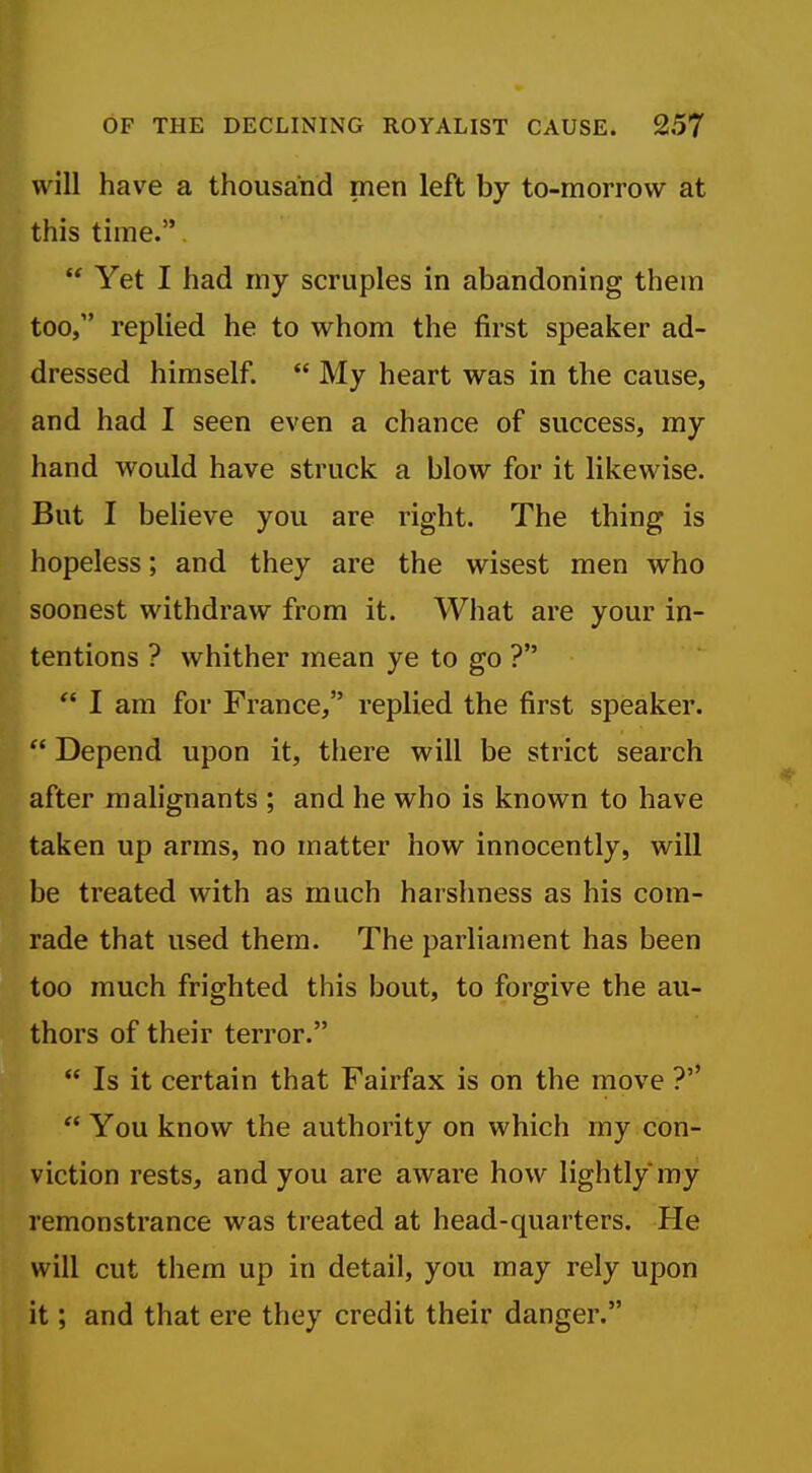 will have a thousand men left by to-morrow at this time..  Yet I had my scruples in abandoning them too, replied he to whom the first speaker ad- dressed himself.  My heart was in the cause, and had I seen even a chance of success, my hand would have struck a blow for it likewise. But I believe you are right. The thing is hopeless; and they are the wisest men who soonest withdraw from it. What are your in- . tentions ? whither mean ye to go ?  I am for France, replied the first speaker. ^ Depend upon it, there will be strict search after malignants ; and he who is known to have taken up arms, no matter how innocently, will be treated with as much harshness as his com- rade that used them. The parliament has been too much frighted this bout, to forgive the au- thors of their terror.  Is it certain that Fairfax is on the move ?''  You know the authority on which my con- viction rests, and you are aware how lightly my remonstrance was treated at head-quarters. He will cut them up in detail, you may rely upon it; and that ere they credit their danger.