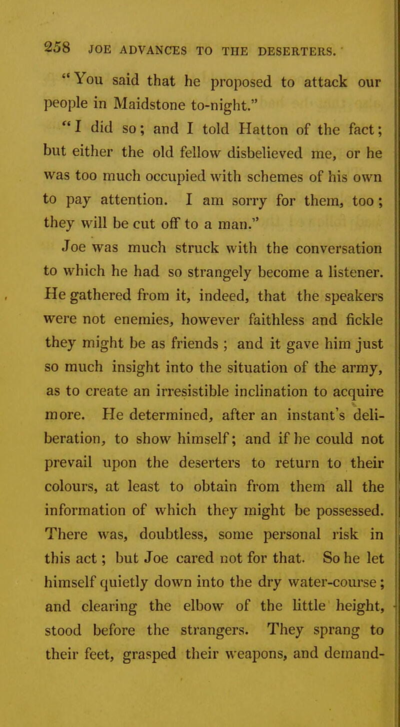 You said that he proposed to attack our people in Maidstone to-night.  I did so; and I told Hatton of the fact; but either the old fellow disbelieved me, or he was too much occupied with schemes of his own to pay attention. I am sorry for them, too; they will be cut off to a man. Joe was much struck with the conversation to which he had so strangely become a listener. He gathered from it, indeed, that the speakers were not enemies, however faithless and fickle they might be as friends ; and it gave him just so much insight into the situation of the army, as to create an irresistible inclination to acquire more. He determined, after an instant's deli- beration, to show himself; and if he could not prevail upon the deserters to return to their colours, at least to obtain from them all the information of which they might be possessed. There was, doubtless, some personal risk in this act; but Joe cared not for that. So he let himself quietly down into the dry water-course; and clearing the elbow of the little height, stood before the strangers. They sprang to their feet, grasped their weapons, and demand-