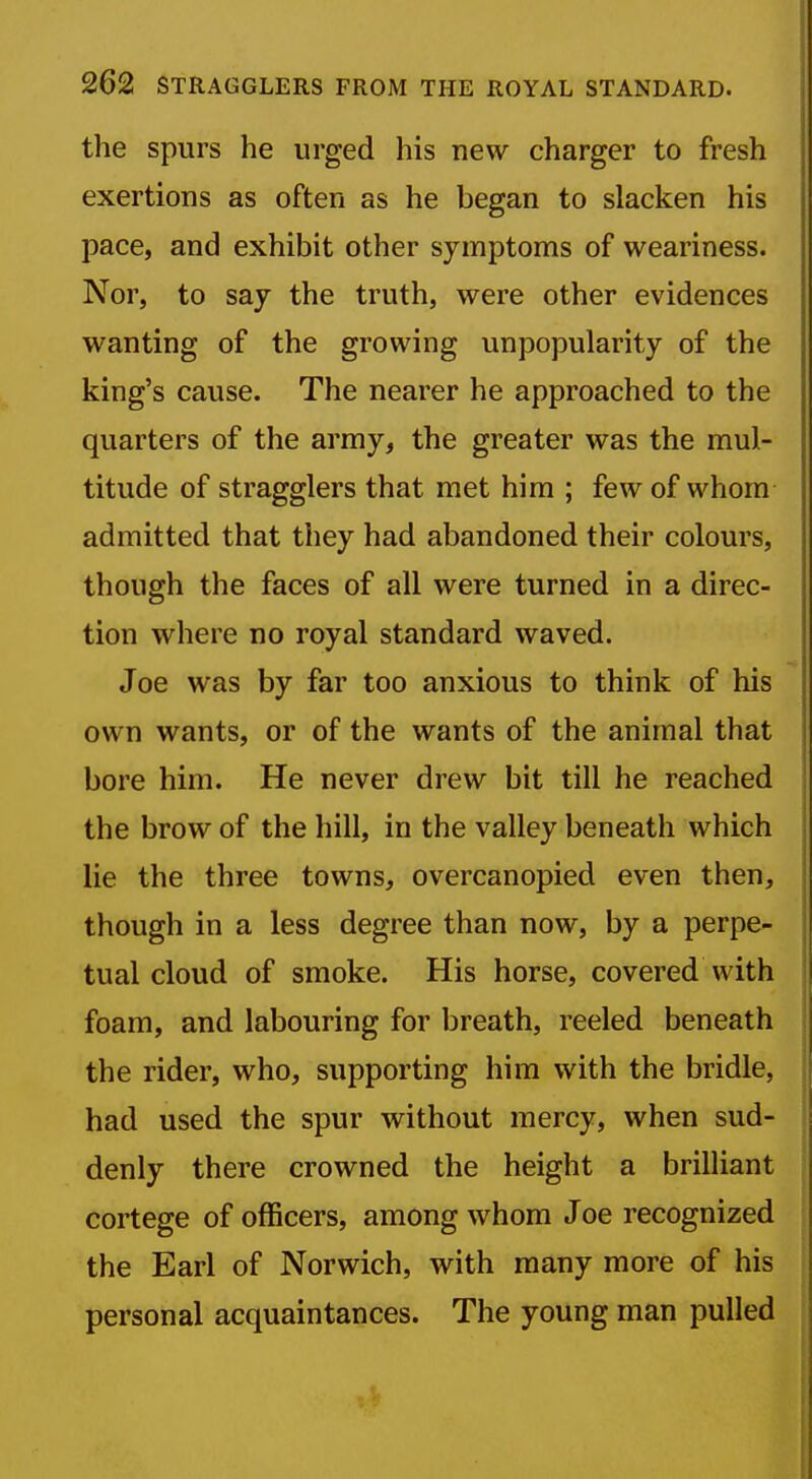 the spurs he urged his new charger to fresh exertions as often as he began to slacken his pace, and exhibit other symptoms of weariness. Nor, to say the truth, were other evidences wanting of the growing unpopularity of the king's cause. The nearer he approached to the quarters of the army, the greater was the mul- titude of stragglers that met him ; few of whom admitted that they had abandoned their colours, though the faces of all were turned in a direc- tion where no royal standard waved. Joe was by far too anxious to think of his own wants, or of the wants of the animal that bore him. He never drew bit till he reached the brow of the hill, in the valley beneath which lie the three towns, overcanopied even then, though in a less degree than now, by a perpe- tual cloud of smoke. His horse, covered with foam, and labouring for breath, reeled beneath the rider, who, supporting him with the bridle, had used the spur without mercy, when sud- denly there crowned the height a brilliant cortege of officers, among whom Joe recognized the Earl of Norwich, with many more of his personal acquaintances. The young man pulled