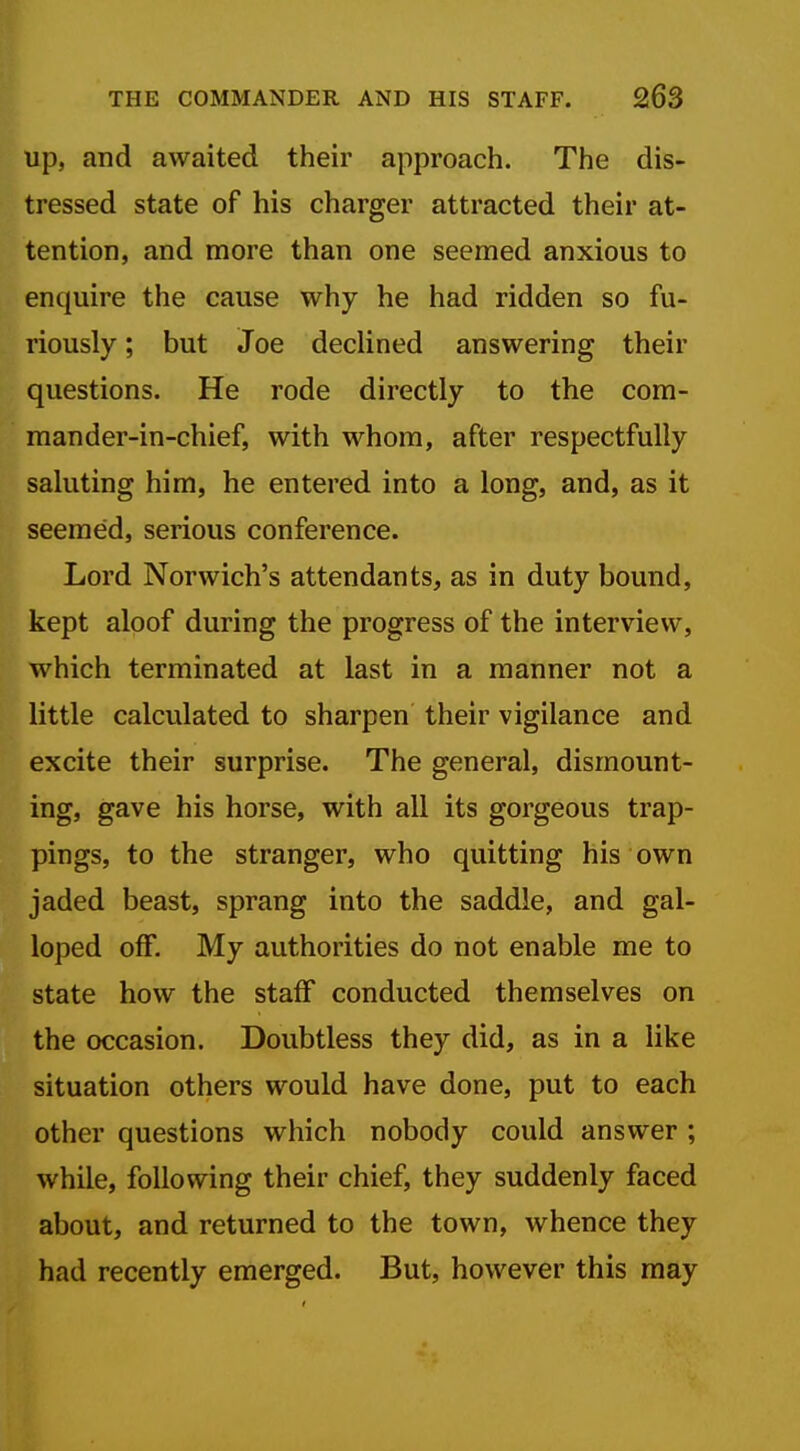 up, and awaited their approach. The dis- tressed state of his charger attracted their at- tention, and more than one seemed anxious to enquire the cause why he had ridden so fu- riously ; but Joe declined answering their questions. He rode directly to the com- mander-in-chief, with whom, after respectfully saluting him, he entered into a long, and, as it seemed, serious conference, m Lord Norwich's attendants, as in duty bound, kept aloof during the progress of the interview, which terminated at last in a manner not a little calculated to sharpen their vigilance and excite their surprise. The general, dismount- ing, gave his horse, with all its gorgeous trap- pings, to the stranger, who quitting his own jaded beast, sprang into the saddle, and gal- loped off. My authorities do not enable me to state how the staff conducted themselves on the occasion. Doubtless they did, as in a like situation others would have done, put to each other questions which nobody could answer ; while, following their chief, they suddenly faced about, and returned to the town, whence they had recently emerged. But, however this may