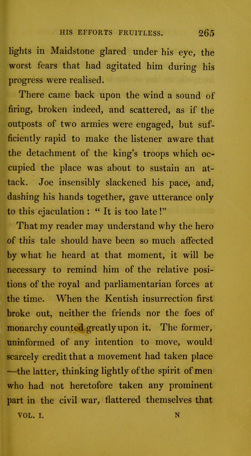 lights in Maidstone glared under his eye, the worst fears that had agitated him during his progress were realised. There came back upon the wind a sound of firing, broken indeed, and scattered, as if the outposts of two armies were engaged, but suf- ficiently rapid to make the listener aware that the detachment of the king's troops which oc- cupied the place was about to sustain an at- tack. Joe insensibly slackened his pace, and, dashing his hands together, gave utterance only to this ejaculation :  It is too late ! That my reader may understand why the hero of this tale should have been so much affected by what he heard at that moment, it will be necessary to remind him of the relative posi- tions of the royal and parliamentarian forces at the time. When the Kentish insurrection first broke out, neither the friends nor the foes of monarchy counted greatly upon it. The former, uninformed of any intention to move, would scarcely credit that a movement had taken place —the latter, thinking lightly of the spirit of men who had not heretofore taken any prominent part in the civil war, flattered themselves that VOL. I. N