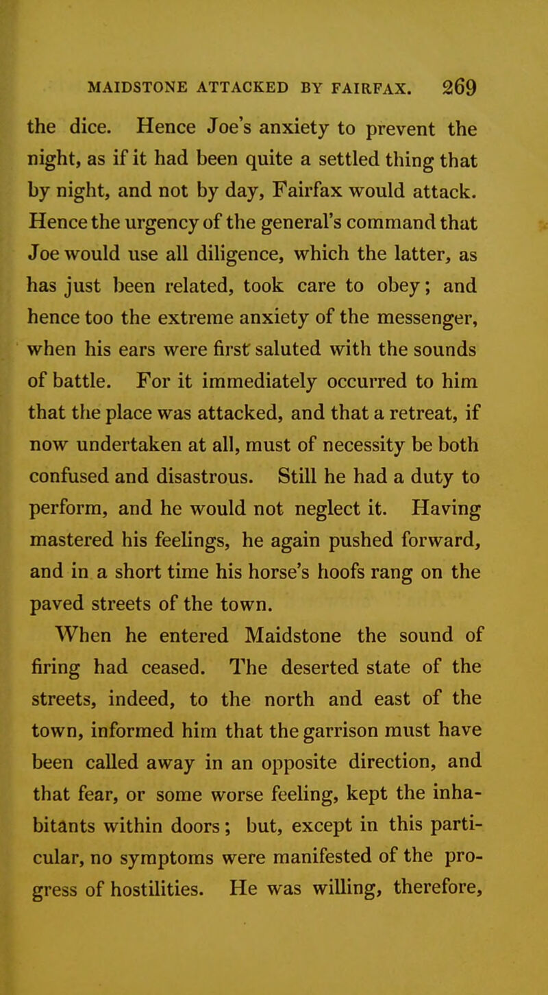 the dice. Hence Joe's anxiety to prevent the night, as if it had been quite a settled thing that by night, and not by day, Fairfax would attack. Hence the urgency of the general's command that Joe would use all diligence, which the latter, as has just been related, took care to obey; and hence too the extreme anxiety of the messenger, when his ears were first saluted with the sounds of battle. For it immediately occurred to him that the place was attacked, and that a retreat, if now undertaken at all, must of necessity be both confused and disastrous. Still he had a duty to perform, and he would not neglect it. Having mastered his feelings, he again pushed forward, and in a short time his horse's hoofs rang on the paved streets of the town. When he entered Maidstone the sound of firing had ceased. The deserted state of the streets, indeed, to the north and east of the town, informed him that the garrison must have been called away in an opposite direction, and that fear, or some worse feeling, kept the inha- bitants within doors; but, except in this parti- cular, no symptoms were manifested of the pro- gress of hostilities. He was willing, therefore.
