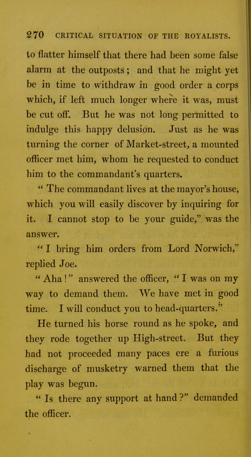 to flatter himself that there had been some false alarm at the outposts; and that he might yet be in time to withdraw in good order a corps which, if left much longer where it was, must be cut off. But he was not long permitted to indulge this happy delusion. Just as he was turning the corner of Market-street, a mounted officer met him, whom he requested to conduct him to the commandant's quarters.  The commandant lives at the mayor's house, which you will easily discover by inquiring for it. I cannot stop to be your guide,, was the answer. I bring him orders from Lord Norwich, replied Joe.  Aha! answered the officer,  I was on my way to demand them. We have met in good time. I will conduct you to head-quarters. He turned his horse round as he spoke, and they rode together up High-street. But they had not proceeded many paces ere a furious discharge of musketry warned them that the play was begun.  Is there any support at hand ? demanded the officer.