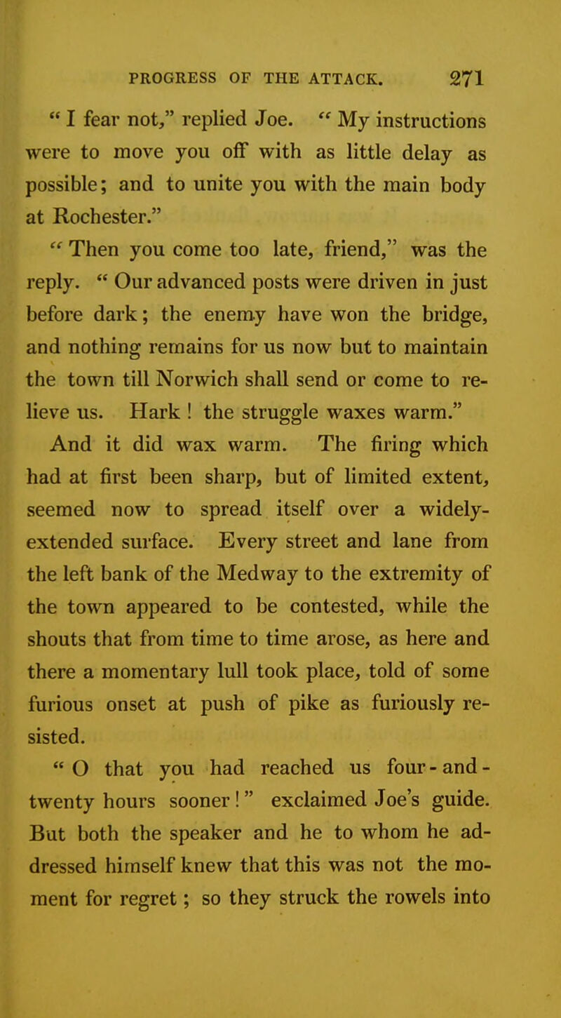  I fear not, replied Joe.  My instructions were to move you oflf with as little delay as possible; and to unite you with the main body at Rochester.  Then you come too late, friend, was the reply.  Our advanced posts were driven in just before dark; the enemy have won the bridge, and nothing remains for us now but to maintain the town till Norwich shall send or come to re- lieve us. Hark ! the struggle waxes warm. And it did wax warm. The firing which had at first been sharp, but of limited extent, seemed now to spread itself over a widely- extended surface. Every street and lane from the left bank of the Medway to the extremity of the town appeared to be contested, while the shouts that from time to time arose, as here and there a momentary lull took place, told of some furious onset at push of pike as furiously re- sisted. O that you had reached us four-and- twenty hours sooner! exclaimed Joe's guide. But both the speaker and he to whom he ad- dressed himself knew that this was not the mo- ment for regret; so they struck the rowels into