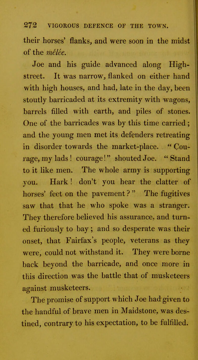their horses' flanks, and were soon in the midst of the mtlte. Joe and his guide advanced along High- street. It was narrow, flanked on either hand with high houses, and had, late in the day, been stoutly barricaded at its extremity with wagons, barrels filled with earth, and piles of stones. One of the barricades was by this time carried; and the young men met its defenders retreating in disorder towards the market-place.  Cou- rage, my lads ! courage! shouted Joe,  Stand to it like men. The whole army is supporting you. Hark! don't you hear the clatter of horses' feet on the pavement ?  The fugitives saw that that he who spoke was a stranger. They therefore believed his assurance, and turn- ed furiously to bay ; and so desperate was their onset, that Fairfax's people, veterans as they were, could not withstand it. They were borne back beyond the barricade, and once more in this direction was the battle that of musketeers against musketeers. The promise of support which Joe had given to the handful of brave men in Maidstone, was des- tined, contrary to his expectation, to be fulfilled.