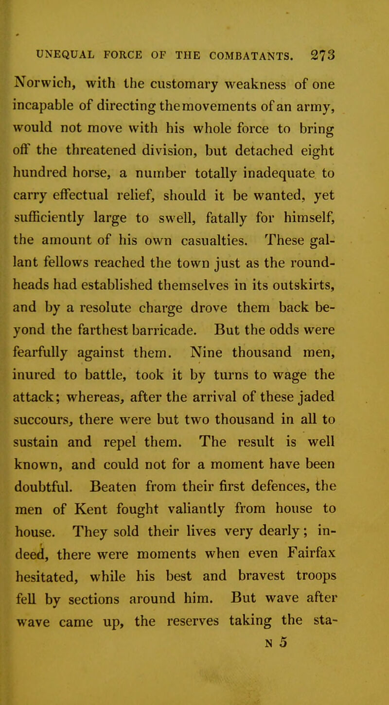 Norwich, with the customary w^eakness of one incapable of directing the movements of an army, would not move with his whole force to bring off the threatened division, but detached eight hundred horse, a number totally inadequate to carry effectual relief, should it be wanted, yet sufficiently large to swell, fatally for himself, the amount of his own casualties. These gal- lant fellows reached the town just as the round- heads had established themselves in its outskirts, and by a resolute charge drove them back be- yond the farthest barricade. But the odds were fearfully against them. Nine thousand men, inured to battle, took it by turns to wage the attack; whereas, after the arrival of these jaded succours, there were but two thousand in all to sustain and repel them. The result is well known, and could not for a moment have been doubtful. Beaten from their first defences, the men of Kent fought valiantly from house to house. They sold their lives very dearly; in- deed, there were moments when even Fairfax hesitated, while his best and bravest troops fell by sections around him. But wave after wave came up, the reserves taking the sta- N 5