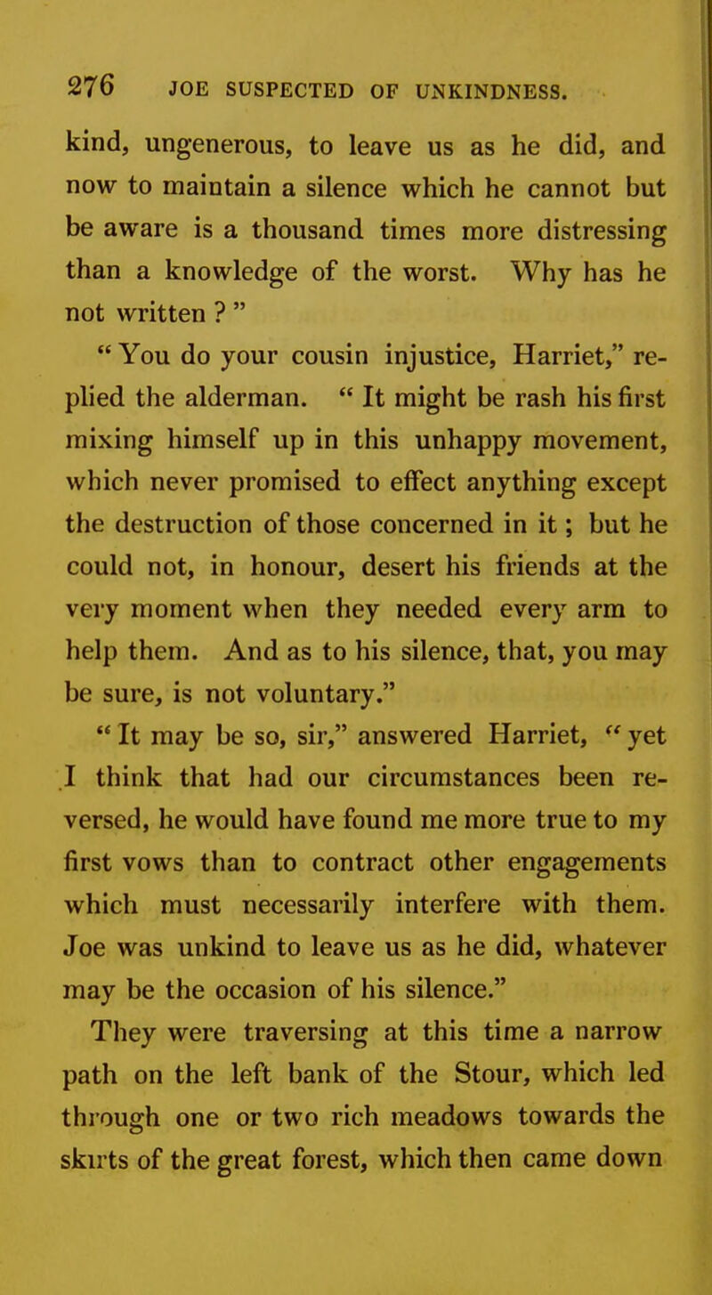 kind, ungenerous, to leave us as he did, and now to maintain a silence which he cannot but be aware is a thousand times more distressing than a knowledge of the worst. Why has he not written ?   You do your cousin injustice, Harriet, re- plied the alderman.  It might be rash his first mixing himself up in this unhappy movement, which never promised to effect anything except the destruction of those concerned in it; but he could not, in honour, desert his friends at the very moment when they needed every arm to help them. And as to his silence, that, you may be sure, is not voluntary.  It may be so, sir, answered Harriet, yet .1 think that had our circumstances been re- versed, he would have found me more true to my first vows than to contract other engagements which must necessarily interfere with them. Joe was unkind to leave us as he did, whatever may be the occasion of his silence. They were traversing at this time a narrow path on the left bank of the Stour, which led through one or two rich meadows towards the skirts of the great forest, which then came down