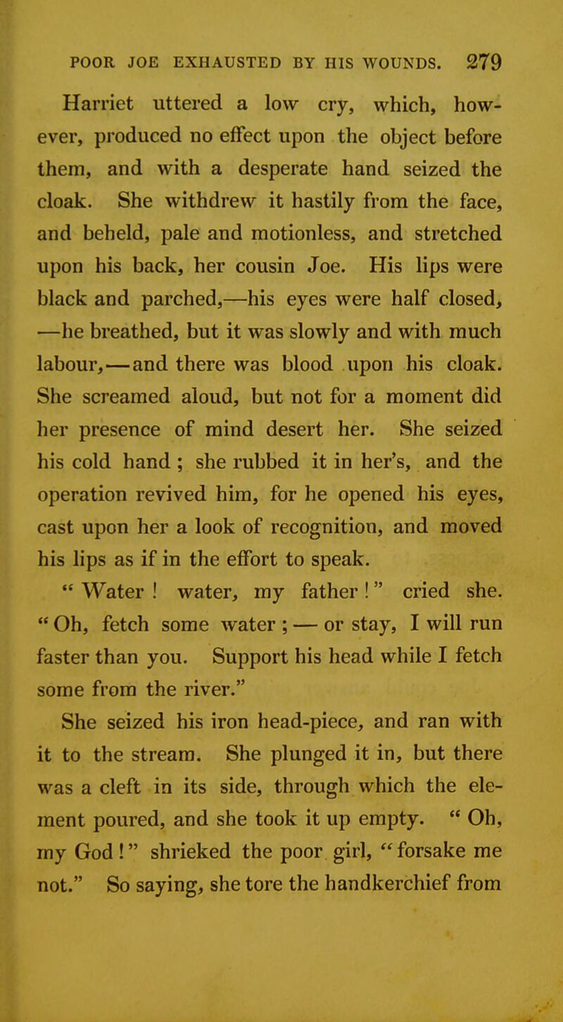 Harriet uttered a low cry, which, how- ever, produced no effect upon the object before them, and with a desperate hand seized the cloak. She withdrew it hastily from the face, and beheld, pale and motionless, and stretched upon his back, her cousin Joe. His lips were black and parched,—his eyes were half closed, —he breathed, but it was slowly and with much labour,—and there was blood upon his cloak. She screamed aloud, but not for a moment did her presence of mind desert her. She seized his cold hand ; she rubbed it in her's, and the operation revived him, for he opened his eyes, cast upon her a look of recognition, and moved his lips as if in the effort to speak.  Water ! water, my father ! cried she.  Oh, fetch some water ; — or stay, I will run faster than you. Support his head while I fetch some from the river. She seized his iron head-piece, and ran with it to the stream. She plunged it in, but there was a cleft in its side, through which the ele- ment poured, and she took it up empty.  Oh, my God! shrieked the poor girl, forsake me not. So saying, she tore the handkerchief from