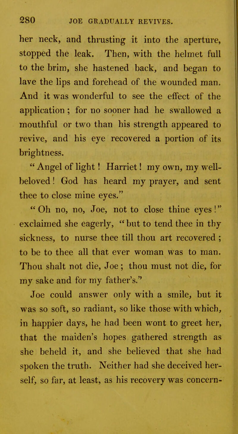 her neck, and thrusting it into the aperture, stopped the leak. Then, with the helmet full to the brim, she hastened back, and began to lave the lips and forehead of the wounded man. And it was wonderful to see the effect of the application; for no sooner had he swallowed a mouthful or two than his strength appeared to revive, and his eye recovered a portion of its brightness.  Angel of light! Harriet! my own, my well- beloved ! God has heard my prayer, and sent thee to close mine eyes. Oh no, no, Joe, not to close thine eyes! exclaimed she eagerly,  but to tend thee in thy sickness, to nurse thee till thou art recovered ; to be to thee all that ever woman was to man. Thou shalt not die, Joe; thou must not die, for my sake and for my father's. Joe could answer only with a smile, but it was so soft, so radiant, so like those with which, in happier days, he had been wont to greet her, that the maiden's hopes gathered strength as she beheld it, and she believed that she had spoken the truth. Neither had she deceived her- self, so far, at least, as his recovery was concern-