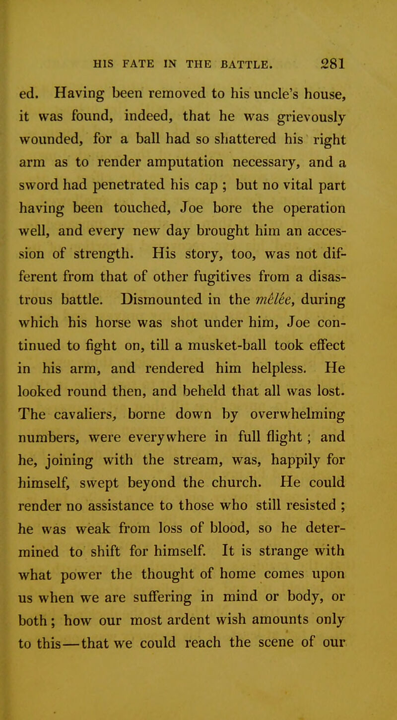 ed. Having been removed to his uncle's house, it was found, indeed, that he was grievously wounded, for a ball had so shattered his right arm as to render amputation necessary, and a sword had penetrated his cap ; but no vital part having been touched, Joe bore the operation well, and every new day brought him an acces- sion of strength. His story, too, was not dif- ferent from that of other fugitives from a disas- trous battle. Dismounted in the mHte, during which his horse was shot under him, Joe con- tinued to fight on, till a musket-ball took effect in his arm, and rendered him helpless. He looked round then, and beheld that all was lost. The cavaliers, borne down by overwhelming numbers, were everywhere in full flight; and he, joining with the stream, was, happily for himself, swept beyond the church. He could render no assistance to those who still resisted ; he was weak from loss of blood, so he deter- mined to shift for himself. It is strange with what power the thought of home comes upon us when we are suffering in mind or body, or both; how our most ardent wish amounts only to this—that we could reach the scene of our
