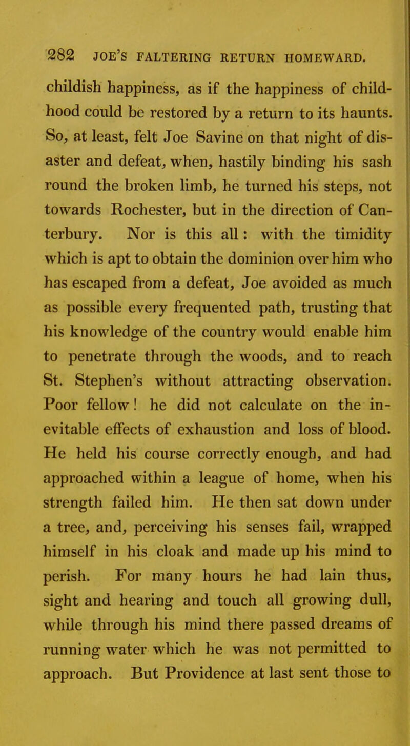 childish happiness, as if the happiness of child- hood could be restored by a return to its haunts. So, at least, felt Joe Savine on that night of dis- aster and defeat, when, hastily binding his sash round the broken limb, he turned his steps, not towards Rochester, but in the direction of Can- terbury. Nor is this all: with the timidity which is apt to obtain the dominion over him who has escaped from a defeat, Joe avoided as much as possible every frequented path, trusting that his knowledge of the country would enable him to penetrate through the woods, and to reach St. Stephen's without attracting observation. Poor fellow! he did not calculate on the in- evitable effects of exhaustion and loss of blood. He held his course correctly enough, and had approached within a league of home, when his strength failed him. He then sat down under a tree, and, perceiving his senses fail, wrapped himself in his cloak and made up his mind to perish. For many hours he had lain thus, sight and hearing and touch all growing dull, while through his mind there passed dreams of running water which he was not permitted to approach. But Providence at last sent those to
