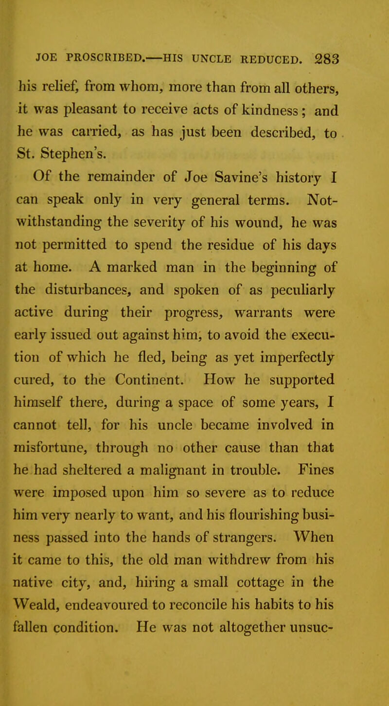 his relief, from wliom, more than from all others, it was pleasant to receive acts of kindness; and he was carried, as has just been described, to St. Stephen's. Of the remainder of Joe Savine's history I can speak only in very general terms. Not- withstanding the severity of his wound, he was not permitted to spend the residue of his days at home. A marked man in the beginning of the disturbances, and spoken of as peculiarly active during their progress, warrants were early issued out against him, to avoid the execu- tion of which he fled, being as yet imperfectly cured, to the Continent. How he supported himself there, during a space of some years, I cannot tell, for his uncle became involved in misfortune, through no other cause than that he had sheltered a malignant in trouble. Fines were imposed upon him so severe as to reduce him very nearly to want, and his flourishing busi- ness passed into the hands of strangers. When it came to this, the old man withdrew from his native city, and, hiring a small cottage in the Weald, endeavoured to reconcile his habits to his fallen condition. He was not altogether unsuc-