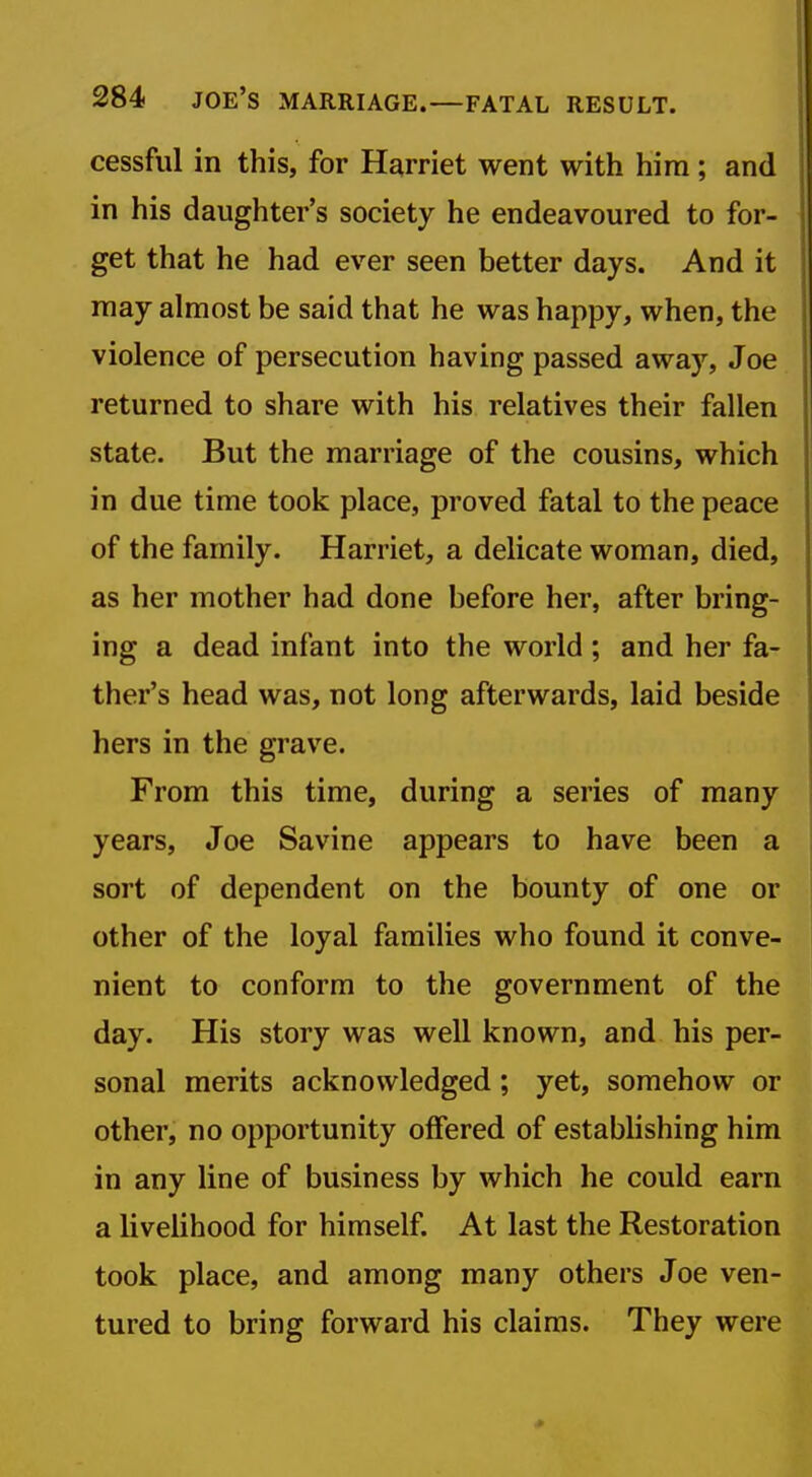 cessful in this, for Harriet went with him ; and in his daughter's society he endeavoured to for- get that he had ever seen better days. And it may almost be said that he was happy, when, the violence of persecution having passed away, Joe returned to share with his relatives their fallen state. But the marriage of the cousins, which in due time took place, proved fatal to the peace of the family. Harriet, a delicate woman, died, as her mother had done before her, after bring- ing a dead infant into the world; and her fa- ther's head was, not long afterwards, laid beside hers in the grave. From this time, during a series of many years, Joe Savine appears to have been a sort of dependent on the bounty of one or other of the loyal families who found it conve- nient to conform to the government of the day. His story was well known, and his per- sonal merits acknowledged; yet, somehow or other, no opportunity offered of establishing him in any line of business by which he could earn a livelihood for himself. At last the Restoration took place, and among many others Joe ven- tured to bring forward his claims. They were