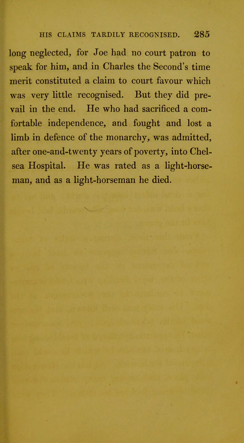 long neglected, for Joe had no court patron to speak for him, and in Charles the Second's time merit constituted a claim to court favour which was very little recognised. But they did pre- vail in the end. He who had sacrificed a com- fortable independence, and fought and lost a limb in defence of the monarchy, was admitted, after one-and-twenty years of poverty, into Chel- sea Hospital. He was rated as a light-horse- man, and as a light-horseman he died.