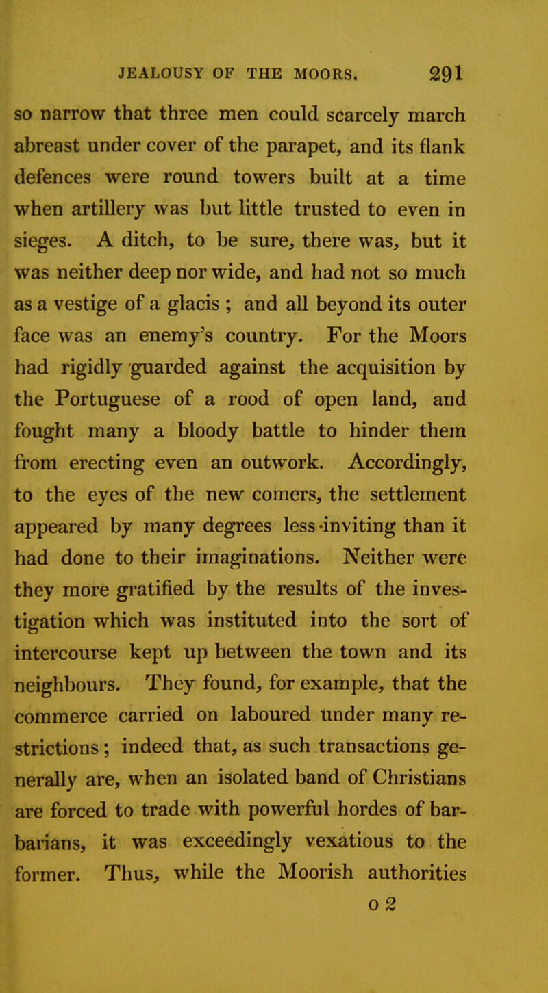 SO narrow that three men could scarcely march abreast under cover of the parapet, and its flank defences were round towers built at a time when artillery was but little trusted to even in sieges. A ditch, to be sure, there was, but it was neither deep nor wide, and had not so much as a vestige of a glacis ; and all beyond its outer face was an enemy's country. For the Moors had rigidly guarded against the acquisition by the Portuguese of a rood of open land, and fought many a bloody battle to hinder them from erecting even an outwork. Accordingly, to the eyes of the new comers, the settlement appeared by many degrees less -inviting than it had done to their imaginations. Neither were they more gratified by the results of the inves- tigation which was instituted into the sort of intercourse kept up between the town and its neighbours. They found, for example, that the commerce carried on laboured under many re- strictions ; indeed that, as such transactions ge- nerally are, when an isolated band of Christians are forced to trade with powerful hordes of bar- barians, it was exceedingly vexatious to the former. Thus, while the Moorish authorities o 2