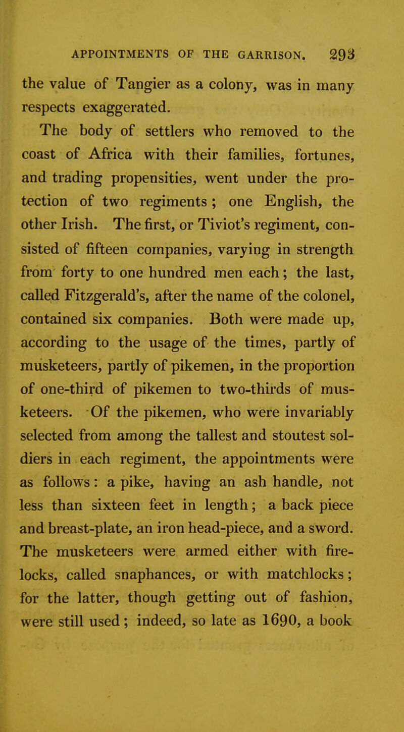 the value of Tangier as a colony, was in many respects exaggerated. The body of settlers who removed to the coast of Africa with their families, fortunes, and trading propensities, went under the pro- tection of two regiments ; one English, the other Irish. The first, or Tiviot's regiment, con- sisted of fifteen companies, varying in strength from forty to one hundred men each; the last, called Fitzgerald's, after the name of the colonel, contained six companies. Both were made up, according to the usage of the times, partly of musketeers, partly of pikemen, in the proportion of one-third of pikemen to two-thirds of mus- keteers. Of the pikemen, who were invariably selected from among the tallest and stoutest sol- diers in each regiment, the appointments were as follows: a pike, having an ash handle, not less than sixteen feet in length; a back piece and breast-plate, an iron head-piece, and a sword. The musketeers were armed either with fire- locks, called snaphances, or with matchlocks; for the latter, though getting out of fashion, were still used; indeed, so late as 1690, a book