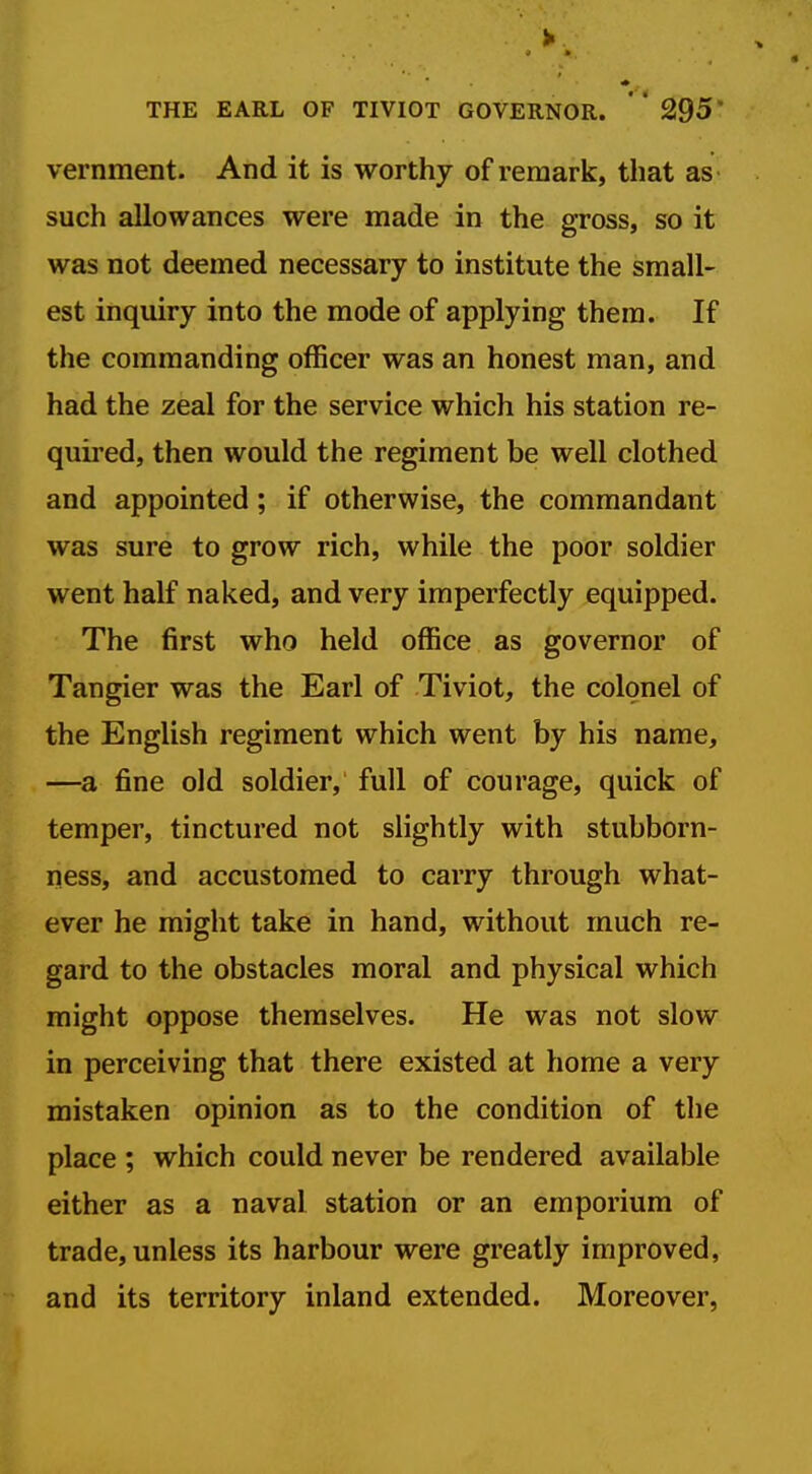 > THE EARL OF TIVIOT GOVERNOR. ' * 295' vernment. And it is worthy of remark, that as such allowances were made in the gross, so it was not deemed necessary to institute the small- est inquiry into the mode of applying them. If the commanding officer was an honest man, and had the zeal for the service which his station re- quired, then would the regiment be well clothed and appointed; if otherwise, the commandant was sure to grow rich, while the poor soldier went half naked, and very imperfectly equipped. The first who held office as governor of Tangier was the Earl of Tiviot, the colonel of the English regiment which went by his name, —a fine old soldier, full of courage, quick of temper, tinctured not slightly with stubborn- ness, and accustomed to carry through what- ever he might take in hand, without much re- gard to the obstacles moral and physical which might oppose themselves. He was not slow in perceiving that there existed at home a very mistaken opinion as to the condition of the place ; which could never be rendered available either as a naval station or an emporium of trade, unless its harbour were greatly improved, and its territory inland extended. Moreover,