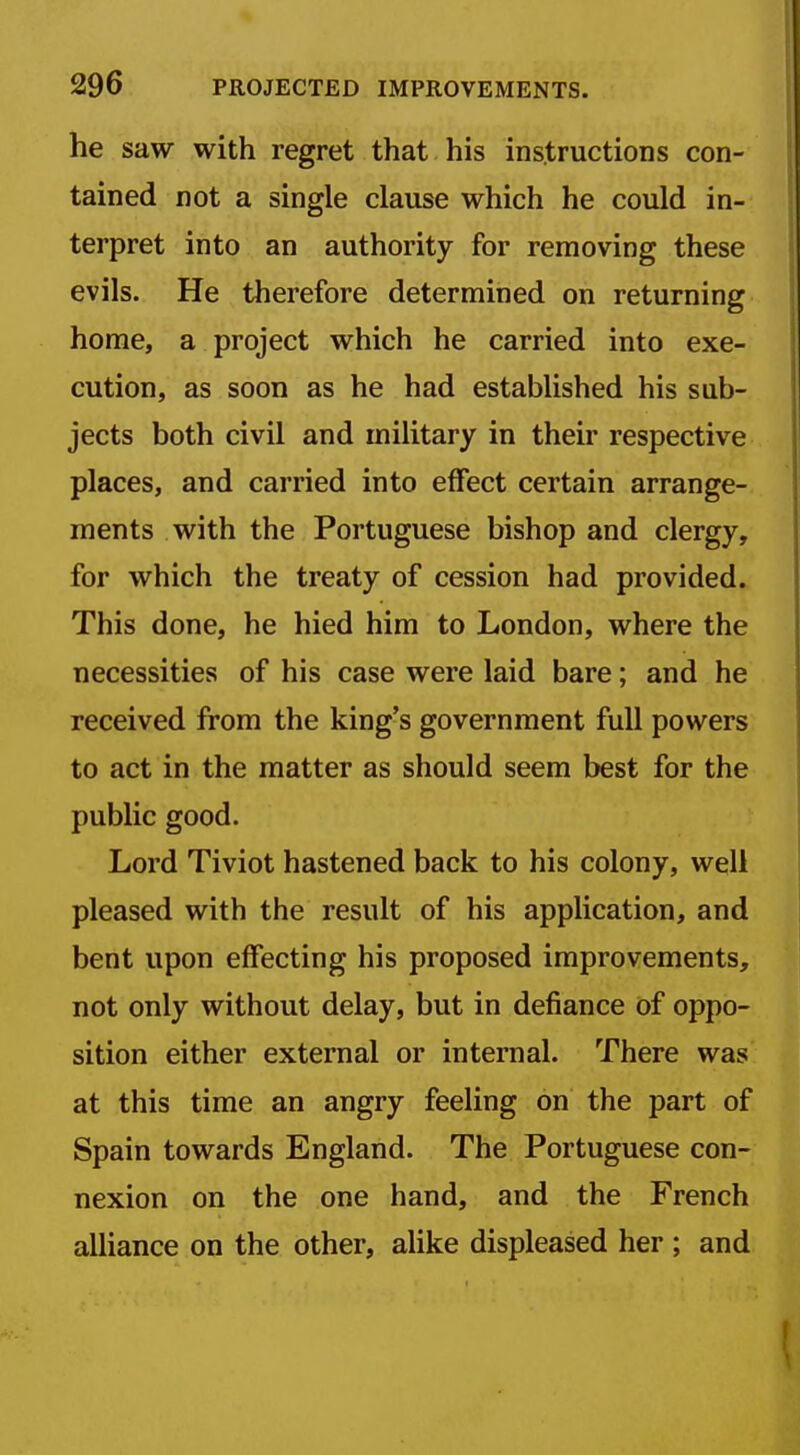 he saw with regret that his instructions con- tained not a single clause which he could in- terpret into an authority for removing these evils. He therefore determined on returning home, a project which he carried into exe- cution, as soon as he had established his sub- jects both civil and military in their respective places, and carried into effect certain arrange- ments with the Portuguese bishop and clergy, for which the treaty of cession had provided. This done, he hied him to London, where the necessities of his case were laid bare; and he received from the king's government full powers to act in the matter as should seem best for the public good. Lord Tiviot hastened back to his colony, well pleased with the result of his application, and bent upon effecting his proposed improvements, not only without delay, but in defiance of oppo- sition either external or internal. There was at this time an angry feeling on the part of Spain towards England. The Portuguese con- nexion on the one hand, and the French alliance on the other, alike displeased her ; and