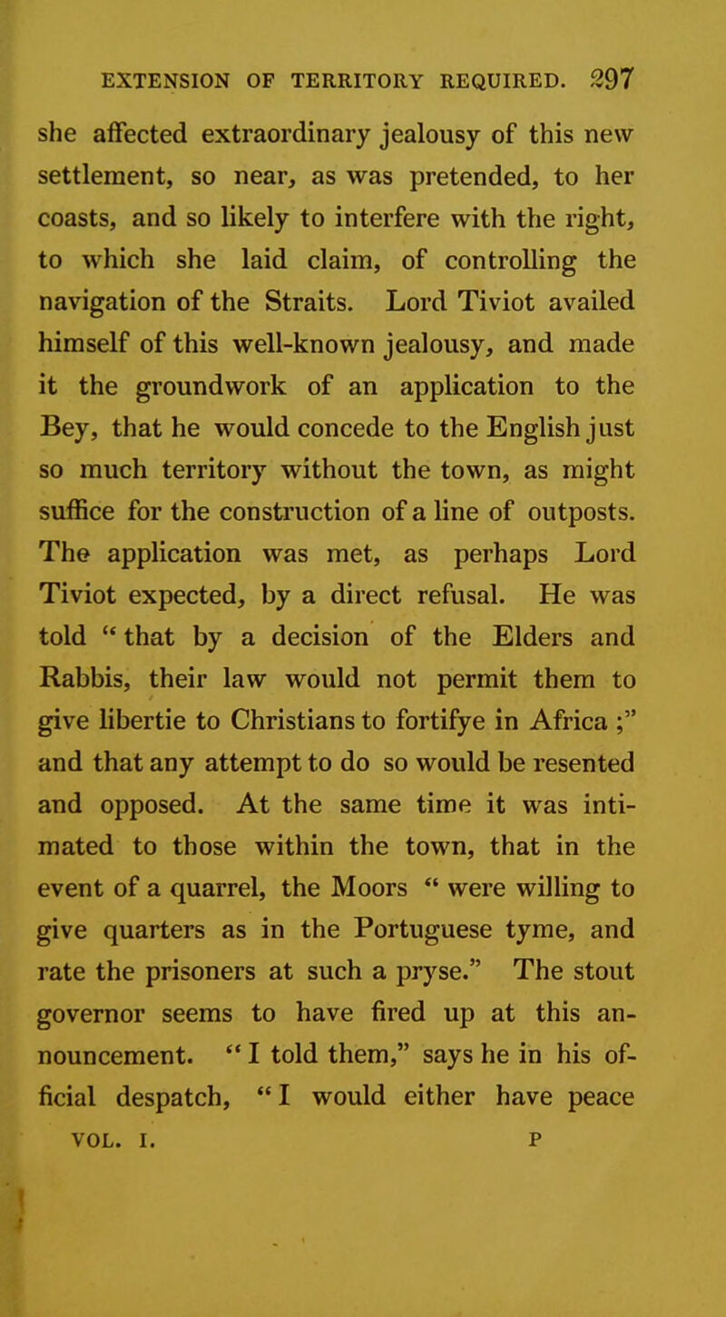 she affected extraordinary jealousy of this new settlement, so near, as was pretended, to her coasts, and so likely to interfere with the right, to which she laid claim, of controlling the navigation of the Straits. Lord Tiviot availed himself of this well-known jealousy, and made it the groundwork of an application to the Bey, that he would concede to the English just so much territory without the town, as might suffice for the construction of a line of outposts. The application was met, as perhaps Lord Tiviot expected, by a direct refusal. He was told  that by a decision of the Elders and Rabbis, their law would not permit them to give libertie to Christians to fortifye in Africa and that any attempt to do so would be resented and opposed. At the same time it was inti- mated to those within the town, that in the event of a quarrel, the Moors  were willing to give quarters as in the Portuguese tyme, and rate the prisoners at such a pryse. The stout governor seems to have fired up at this an- nouncement. '* I told them, says he in his of- ficial despatch, I would either have peace VOL. I. P