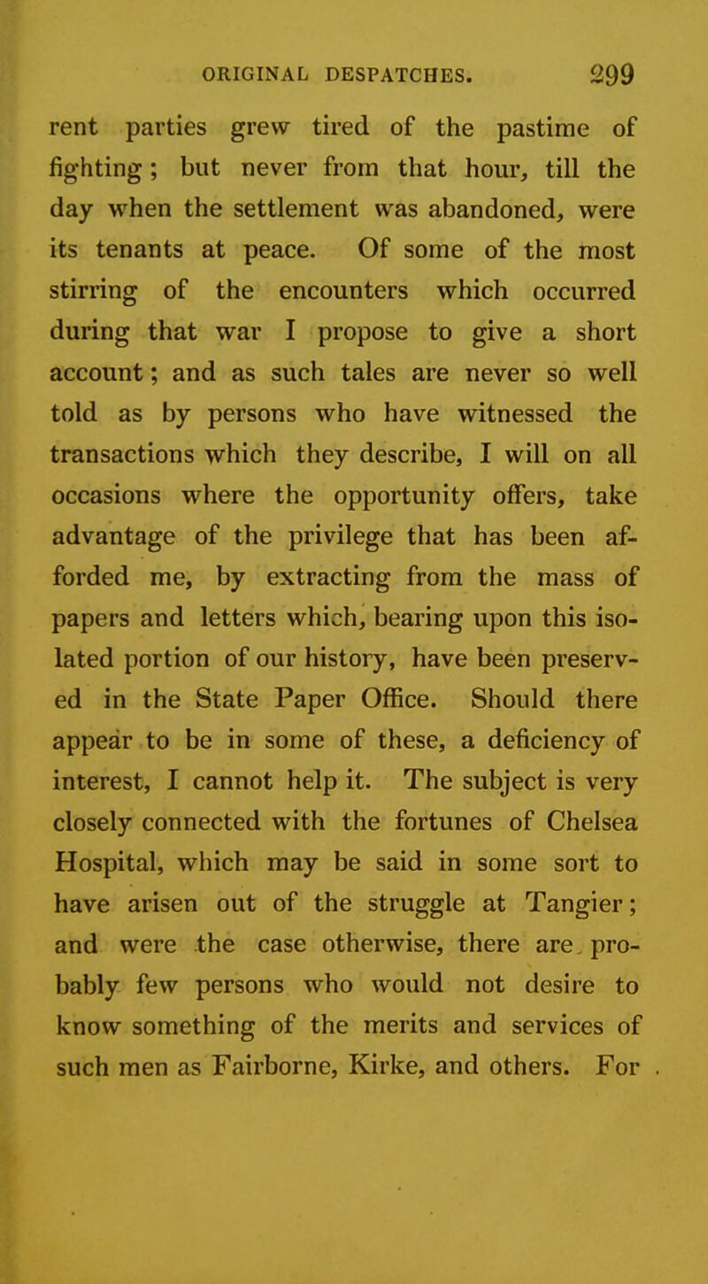 rent parties grew tired of the pastime of fighting; but never from that hour, till the day when the settlement was abandoned, were its tenants at peace. Of some of the most stirring of the encounters which occurred during that war I propose to give a short account; and as such tales are never so well told as by persons who have witnessed the transactions which they describe, I will on all occasions where the opportunity offers, take advantage of the privilege that has been af- forded me, by extracting from the mass of papers and letters which, bearing upon this iso- lated portion of our history, have been preserv- ed in the State Paper Office. Should there appear to be in some of these, a deficiency of interest, I cannot help it. The subject is very closely connected with the fortunes of Chelsea Hospital, which may be said in some sort to have arisen out of the struggle at Tangier; and were the case otherwise, there are. pro- bably few persons who would not desire to know something of the merits and services of such men as Fairborne, Kirke, and others. For