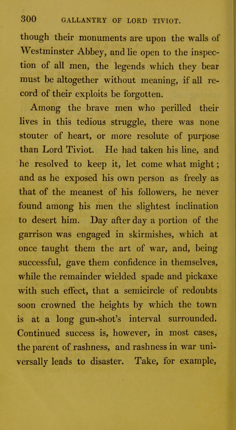 though their monuments are upon the walls of Westminster Abbey, and lie open to the inspec- tion of all men, the legends which they bear must be altogether without meaning, if all re- cord of their exploits be forgotten. Among the brave men who perilled their lives in this tedious struggle, there was none stouter of heart, or more resolute of purpose than Lord Tiviot. He had taken his line, and he resolved to keep it, let come what might; and as he exposed his own person as freely as that of the meanest of his followers, he never found among his men the slightest inclination to desert him. Day after day a portion of the garrison was engaged in skirmishes, which at once taught them the art of war, and, being successful, gave them confidence in themselves, while the remainder wielded spade and pickaxe with such effect, that a semicircle of redoubts soon crowned the heights by which the town is at a long gun-shot's interval surrounded. Continued success is, however, in most cases, the parent of rashness, and rashness in war uni- versally leads to disaster. Take, for example.