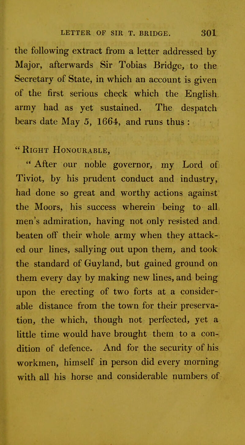 the following extract from a letter addressed by Major, afterwards Sir Tobias Bridge, to the Secretary of State, in which an account is given of the first serious check which the English army had as yet sustained. The despatch bears date May 5, 1664, and runs thus : Right Honourable,  After our noble governor, my Lord of Tiviot, by his prudent conduct and industry, had done so great and worthy actions against the Moors, his success wherein being to all men's admiration, having not only resisted and. beaten off their whole army when they attack- ed our lines, sallying out upon them, and took the standard of Guyland, but gained ground on them every day by making new lines, and being upon the erecting of two forts at a consider- able distance from the town for their preserva- tion, the which, though not perfected, yet a little time would have brought them to a con- dition of defence. And for the security of his workmen, himself in person did every morning with all his horse and considerable numbers of