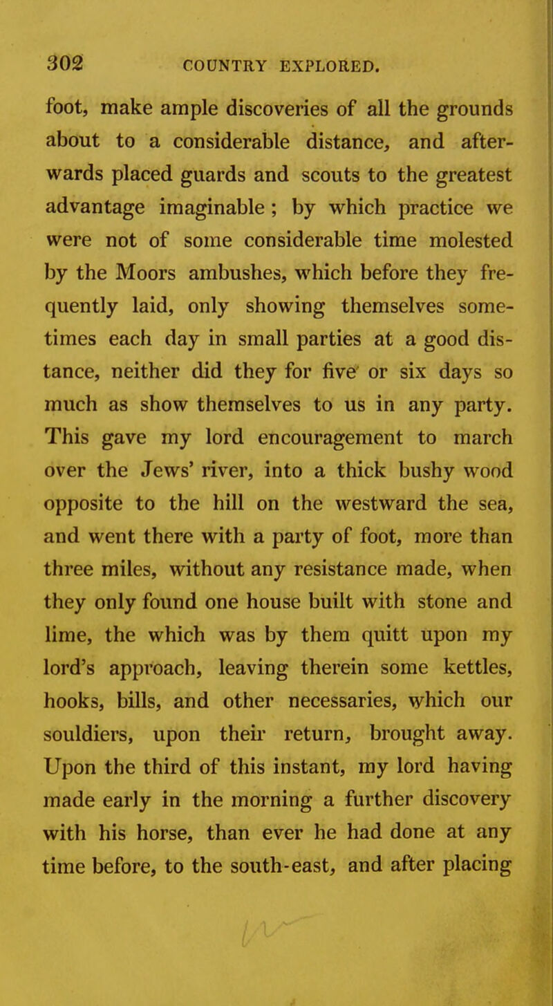 foot, make ample discoveries of all the grounds about to a considerable distance, and after- wards placed guards and scouts to the greatest advantage imaginable; by which practice we were not of some considerable time molested by the Moors ambushes, which before they fre- quently laid, only showing themselves some- times each day in small parties at a good dis- tance, neither did they for five' or six days so much as show themselves to us in any party. This gave my lord encouragement to march over the Jews' river, into a thick bushy wood opposite to the hill on the westward the sea, and went there with a party of foot, more than three miles, without any resistance made, when they only found one house built with stone and lime, the which was by them quitt upon my lord's approach, leaving therein some kettles, hooks, bills, and other necessaries, which our souldiers, upon theii* return, brought away. Upon the third of this instant, my lord having made early in the morning a further discovery with his horse, than ever he had done at any time before, to the south-east, and after placing / '