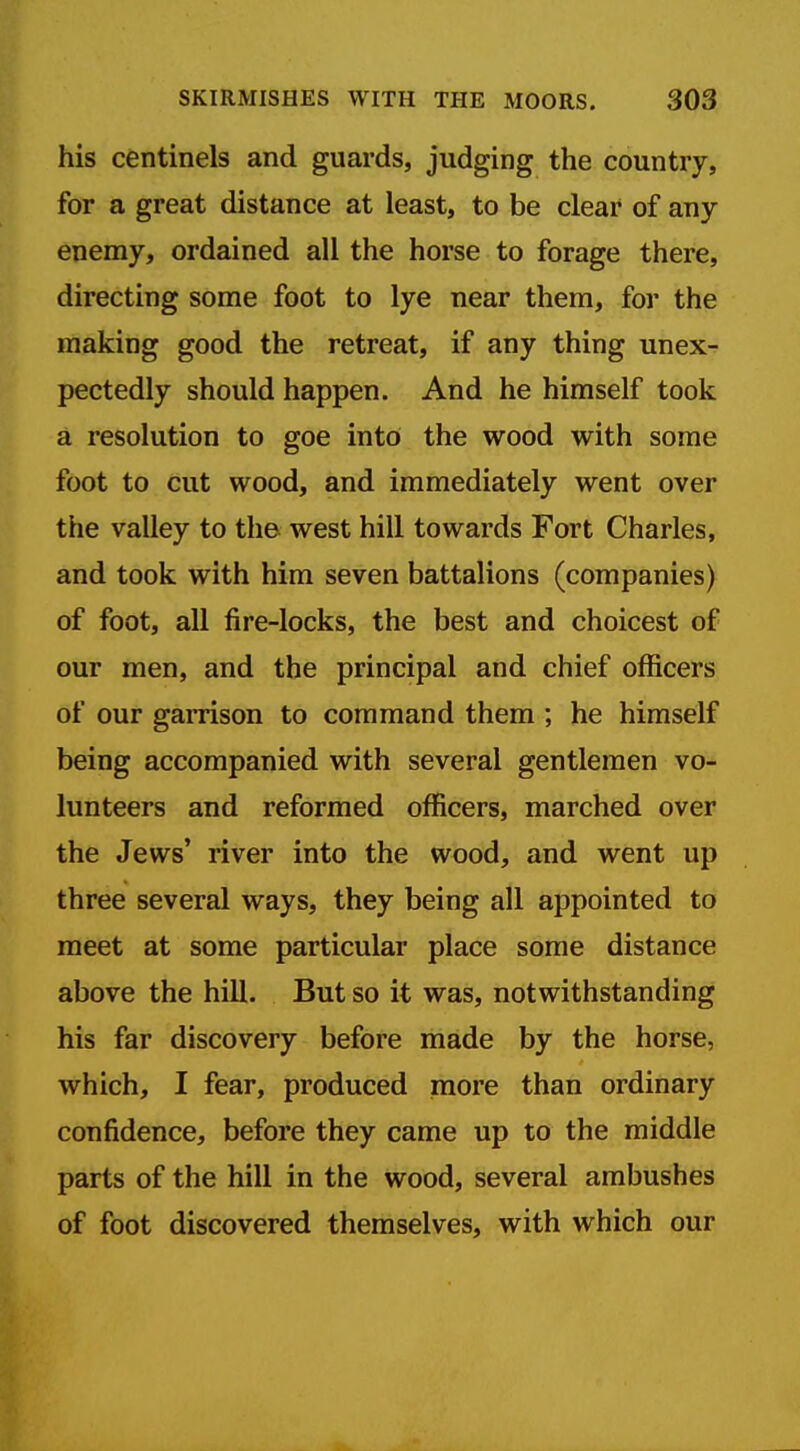 his centinels and guards, judging the country, for a great distance at least, to be clear of any- enemy, ordained all the horse to forage there, directing some foot to lye near them, for the making good the retreat, if any thing unex- pectedly should happen. And he himself took a resolution to goe into the wood with some foot to cut wood, and immediately went over the valley to the west hill towards Fort Charles, and took with him seven battalions (companies) of foot, all fire-locks, the best and choicest of our men, and the principal and chief officers of our garrison to command them ; he himself being accompanied with several gentlemen vo- lunteers and reformed officers, marched over the Jews' river into the wood, and went up three several ways, they being all appointed to meet at some particular place some distance above the hill. But so it was, notwithstanding his far discovery before made by the horse, which, I fear, produced more than ordinary confidence, before they came up to the middle parts of the hill in the wood, several ambushes of foot discovered themselves, with which our